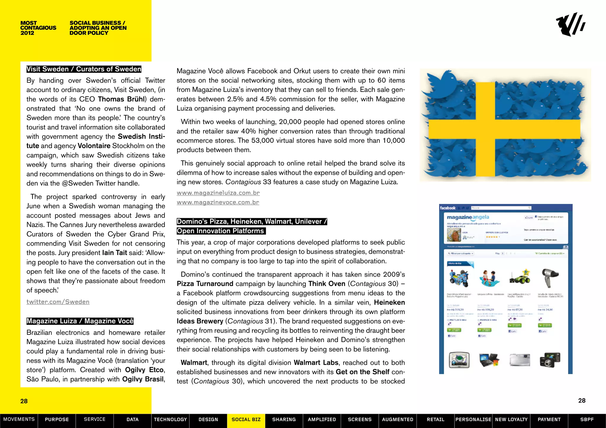 Social Business /
                      Adopting an Open
                      Door Policy




      Visit Sweden / Curators of Sweden                   Magazine Você allows Facebook and Orkut users to create their own mini
      By handing over Sweden’s official Twitter           stores on the social networking sites, stocking them with up to 60 items
      account to ordinary citizens, Visit Sweden, (in     from Magazine Luiza’s inventory that they can sell to friends. Each sale gen-
      the words of its CEO Thomas Brühl) dem-             erates between 2.5% and 4.5% commission for the seller, with Magazine
      onstrated that ‘No one owns the brand of            Luiza organising payment processing and deliveries.
      Sweden more than its people.’ The country’s
                                                           Within two weeks of launching, 20,000 people had opened stores online
      tourist and travel information site collaborated
                                                          and the retailer saw 40% higher conversion rates than through traditional
      with government agency the Swedish Insti-
                                                          ecommerce stores. The 53,000 virtual stores have sold more than 10,000
      tute and agency Volontaire Stockholm on the
                                                          products between them.
      campaign, which saw Swedish citizens take
      weekly turns sharing their diverse opinions           This genuinely social approach to online retail helped the brand solve its
      and recommendations on things to do in Swe-         dilemma of how to increase sales without the expense of building and open-
      den via the @Sweden Twitter handle.                 ing new stores. Contagious 33 features a case study on Magazine Luiza.
                                                          www.magazineluiza.com.br
        The project sparked controversy in early
                                                          www.magazinevoce.com.br
      June when a Swedish woman managing the
      account posted messages about Jews and
      Nazis. The Cannes Jury nevertheless awarded         Domino’s Pizza, Heineken, Walmart, Unilever /
      Curators of Sweden the Cyber Grand Prix,            Open Innovation Platforms
      commending Visit Sweden for not censoring           This year, a crop of major corporations developed platforms to seek public
      the posts. Jury president Iain Tait said: ‘Allow-   input on everything from product design to business strategies, demonstrat-
      ing people to have the conversation out in the      ing that no company is too large to tap into the spirit of collaboration.
      open felt like one of the facets of the case. It      Domino’s continued the transparent approach it has taken since 2009’s
      shows that they’re passionate about freedom         Pizza Turnaround campaign by launching Think Oven (Contagious 30) –
      of speech.’                                         a Facebook platform crowdsourcing suggestions from menu ideas to the
      twitter.com/Sweden                                  design of the ultimate pizza delivery vehicle. In a similar vein, Heineken
                                                          solicited business innovations from beer drinkers through its own platform
      Magazine Luiza / Magazine Você                      Ideas Brewery (Contagious 31). The brand requested suggestions on eve-
      Brazilian electronics and homeware retailer         rything from reusing and recycling its bottles to reinventing the draught beer
      Magazine Luiza illustrated how social devices       experience. The projects have helped Heineken and Domino’s strengthen
      could play a fundamental role in driving busi-      their social relationships with customers by being seen to be listening.
      ness with its Magazine Você (translation ‘your        Walmart, through its digital division Walmart Labs, reached out to both
      store’) platform. Created with Ogilvy Etco,         established businesses and new innovators with its Get on the Shelf con-
      São Paulo, in partnership with Ogilvy Brasil,       test (Contagious 30), which uncovered the next products to be stocked

    28                                                                                                                                                                                   28

MOVEMENTs   purpose       service        data      Technology    design     social biz    sharing     amplified     screens     augmented   retail   personalise new loyalty   payment   SBPF
 