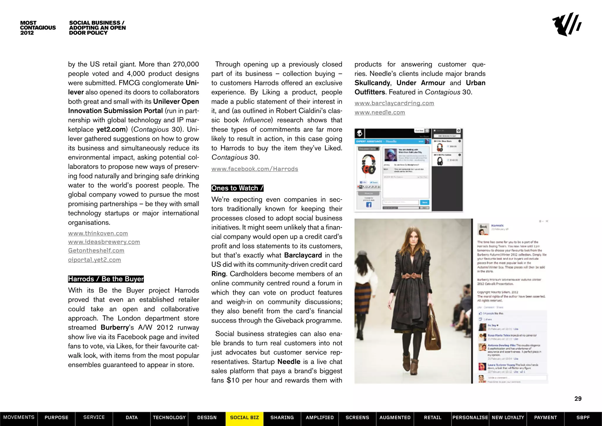 Social Business /
                      Adopting an Open
                      Door Policy




                  by the US retail giant. More than 270,000             Through opening up a previously closed              products for answering customer que-
                  people voted and 4,000 product designs              part of its business – collection buying –            ries. Needle’s clients include major brands
                  were submitted. FMCG conglomerate Uni-              to customers Harrods offered an exclusive             Skullcandy, Under Armour and Urban
                  lever also opened its doors to collaborators        experience. By Liking a product, people               Outfitters. Featured in Contagious 30.
                  both great and small with its Unilever Open         made a public statement of their interest in          www.barclaycardring.com
                  Innovation Submission Portal (run in part-          it, and (as outlined in Robert Cialdini’s clas-       www.needle.com
                  nership with global technology and IP mar-          sic book Influence) research shows that
                  ketplace yet2.com) (Contagious 30). Uni-            these types of commitments are far more
                  lever gathered suggestions on how to grow           likely to result in action, in this case going
                  its business and simultaneously reduce its          to Harrods to buy the item they’ve Liked.
                  environmental impact, asking potential col-         Contagious 30.
                  laborators to propose new ways of preserv-          www.facebook.com/Harrods
                  ing food naturally and bringing safe drinking
                  water to the world’s poorest people. The            Ones to Watch /
                  global company vowed to pursue the most
                                                                      We’re expecting even companies in sec-
                  promising partnerships – be they with small
                                                                      tors traditionally known for keeping their
                  technology startups or major international
                                                                      processes closed to adopt social business
                  organisations.
                                                                      initiatives. It might seem unlikely that a finan-
                  www.thinkoven.com
                                                                      cial company would open up a credit card’s
                  www.ideasbrewery.com
                                                                      profit and loss statements to its customers,
                  Getontheshelf.com
                                                                      but that’s exactly what Barclaycard in the
                  oiportal.yet2.com
                                                                      US did with its community-driven credit card
                                                                      Ring. Cardholders become members of an
                  Harrods / Be the Buyer
                                                                      online community centred round a forum in
                  With its Be the Buyer project Harrods               which they can vote on product features
                  proved that even an established retailer            and weigh-in on community discussions;
                  could take an open and collaborative                they also benefit from the card’s financial
                  approach. The London department store               success through the Giveback programme.
                  streamed Burberry’s A/W 2012 runway
                  show live via its Facebook page and invited           Social business strategies can also ena-
                  fans to vote, via Likes, for their favourite cat-   ble brands to turn real customers into not
                  walk look, with items from the most popular         just advocates but customer service rep-
                  ensembles guaranteed to appear in store.            resentatives. Startup Needle is a live chat
                                                                      sales platform that pays a brand’s biggest
    Xxxxxxx /                                                         fans $10 per hour and rewards them with

                                                                                                                                                                                                29

MOVEMENTs   purpose       service      data      Technology       design     social biz     sharing      amplified        screens   augmented     retail    personalise new loyalty   payment   SBPF
 