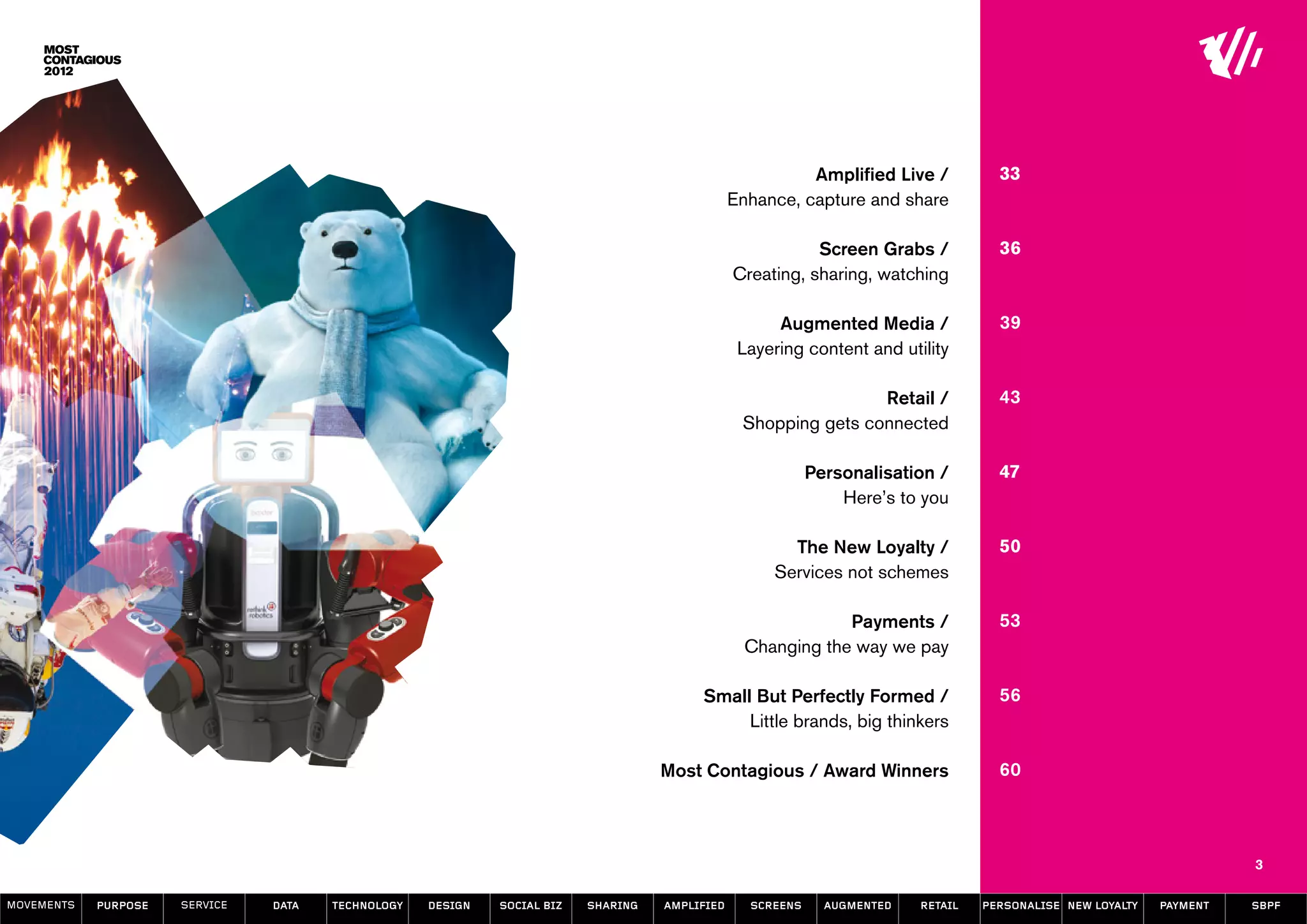 Amplified Live /           33
                                                                                                Enhance, capture and share

                                                                                                           Screen Grabs /            36
                                                                                                Creating, sharing, watching

                                                                                                      Augmented Media /              39
                                                                                                 Layering content and utility

                                                                                                                 Retail /            43
                                                                                                 Shopping gets connected

                                                                                                            Personalisation /        47
                                                                                                                Here’s to you

                                                                                                       The New Loyalty /             50
                                                                                                     Services not schemes

                                                                                                              Payments /             53
                                                                                                  Changing the way we pay

                                                                                         Small But Perfectly Formed /                56
                                                                                              Little brands, big thinkers

                                                                                    Most Contagious / Award Winners                  60




                                                                                                                                                                       3

MOVEMENTs   purpose   service   data   Technology   design   social biz   sharing   amplified     screens     augmented   retail   personalise new loyalty   payment   SBPF
 
