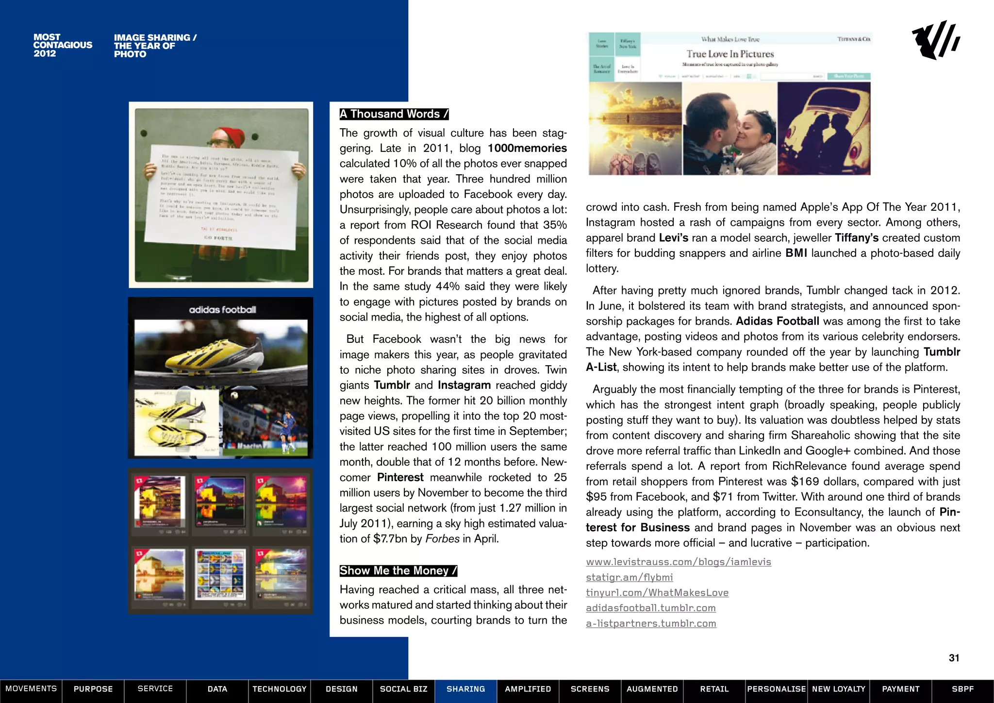 image sharing /
                      the year of
                      photo




                                                              A Thousand Words /
                                                              The growth of visual culture has been stag-
                                                              gering. Late in 2011, blog 1000memories
                                                              calculated 10% of all the photos ever snapped
                                                              were taken that year. Three hundred million
                                                              photos are uploaded to Facebook every day.
                                                              Unsurprisingly, people care about photos a lot:       crowd into cash. Fresh from being named Apple’s App Of The Year 2011,
                                                              a report from ROI Research found that 35%             Instagram hosted a rash of campaigns from every sector. Among others,
                                                              of respondents said that of the social media          apparel brand Levi’s ran a model search, jeweller Tiffany’s created custom
                                                              activity their friends post, they enjoy photos        filters for budding snappers and airline BMI launched a photo-based daily
                                                              the most. For brands that matters a great deal.       lottery.
                                                              In the same study 44% said they were likely             After having pretty much ignored brands, Tumblr changed tack in 2012.
                                                              to engage with pictures posted by brands on           In June, it bolstered its team with brand strategists, and announced spon-
                                                              social media, the highest of all options.             sorship packages for brands. Adidas Football was among the first to take
                                                                But Facebook wasn’t the big news for                advantage, posting videos and photos from its various celebrity endorsers.
                                                              image makers this year, as people gravitated          The New York-based company rounded off the year by launching Tumblr
                                                              to niche photo sharing sites in droves. Twin          A-List, showing its intent to help brands make better use of the platform.
                                                              giants Tumblr and Instagram reached giddy               Arguably the most financially tempting of the three for brands is Pinterest,
                                                              new heights. The former hit 20 billion monthly        which has the strongest intent graph (broadly speaking, people publicly
                                                              page views, propelling it into the top 20 most-       posting stuff they want to buy). Its valuation was doubtless helped by stats
                                                              visited US sites for the first time in September;     from content discovery and sharing firm Shareaholic showing that the site
                                                              the latter reached 100 million users the same         drove more referral traffic than LinkedIn and Google+ combined. And those
                                                              month, double that of 12 months before. New-          referrals spend a lot. A report from RichRelevance found average spend
                                                              comer Pinterest meanwhile rocketed to 25              from retail shoppers from Pinterest was $169 dollars, compared with just
                                                              million users by November to become the third         $95 from Facebook, and $71 from Twitter. With around one third of brands
                                                              largest social network (from just 1.27 million in     already using the platform, according to Econsultancy, the launch of Pin-
                                                              July 2011), earning a sky high estimated valua-       terest for Business and brand pages in November was an obvious next
                                                              tion of $7.7bn by Forbes in April.                    step towards more official – and lucrative – participation.
                                                                                                                    www.levistrauss.com/blogs/iamlevis
                                                              Show Me the Money /
                                                                                                                    statigr.am/flybmi
                                                              Having reached a critical mass, all three net-        tinyurl.com/WhatMakesLove
                                                              works matured and started thinking about their        adidasfootball.tumblr.com
                                                              business models, courting brands to turn the          a-listpartners.tumblr.com


                                                                                                                                                                                               31

MOVEMENTs   purpose       service       data   Technology   design    social biz    sharing      amplified        screens   augmented      retail    personalise new loyalty     payment        SBPF
 