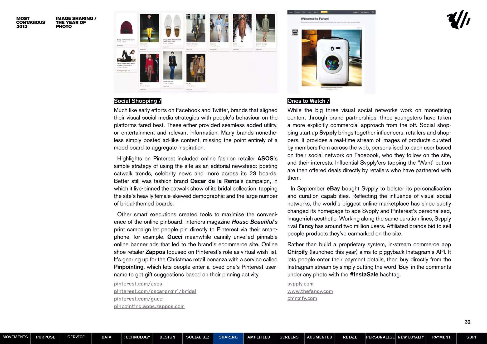image sharing /
                      the year of
                      photo




                                               Social Shopping /                                                           Ones to Watch /
                                               Much like early efforts on Facebook and Twitter, brands that aligned        While the big three visual social networks work on monetising
                                               their visual social media strategies with people’s behaviour on the         content through brand partnerships, three youngsters have taken
                                               platforms fared best. These either provided seamless added utility,         a more explicitly commercial approach from the off. Social shop-
                                               or entertainment and relevant information. Many brands nonethe-             ping start up Svpply brings together influencers, retailers and shop-
                                               less simply posted ad-like content, missing the point entirely of a         pers. It provides a real-time stream of images of products curated
                                               mood board to aggregate inspiration.                                        by members from across the web, personalised to each user based
                                                                                                                           on their social network on Facebook, who they follow on the site,
                                                 Highlights on Pinterest included online fashion retailer ASOS’s
                                                                                                                           and their interests. Influential Svpply’ers tapping the ‘Want’ button
                                               simple strategy of using the site as an editorial newsfeed: posting
                                                                                                                           are then offered deals directly by retailers who have partnered with
                                               catwalk trends, celebrity news and more across its 23 boards.
                                                                                                                           them.
                                               Better still was fashion brand Oscar de la Renta’s campaign, in
                                               which it live-pinned the catwalk show of its bridal collection, tapping       In September eBay bought Svpply to bolster its personalisation
                                               the site’s heavily female-skewed demographic and the large number           and curation capabilities. Reflecting the influence of visual social
                                               of bridal-themed boards.                                                    networks, the world’s biggest online marketplace has since subtly
                                                                                                                           changed its homepage to ape Svpply and Pinterest’s personalised,
                                                 Other smart executions created tools to maximise the conveni-
                                                                                                                           image-rich aesthetic. Working along the same curation lines, Svpply
                                               ence of the online pinboard: interiors magazine House Beautiful’s
                                                                                                                           rival Fancy has around two million users. Affiliated brands bid to sell
                                               print campaign let people pin directly to Pinterest via their smart-
                                                                                                                           people products they’ve earmarked on the site.
                                               phone, for example. Gucci meanwhile cannily unveiled pinnable
                                               online banner ads that led to the brand’s ecommerce site. Online            Rather than build a proprietary system, in-stream commerce app
                                               shoe retailer Zappos focused on Pinterest’s role as virtual wish list.      Chirpify (launched this year) aims to piggyback Instagram’s API. It
                                               It’s gearing up for the Christmas retail bonanza with a service called      lets people enter their payment details, then buy directly from the
                                               Pinpointing, which lets people enter a loved one’s Pinterest user-          Instragram stream by simply putting the word ‘Buy’ in the comments
                                               name to get gift suggestions based on their pinning activity.               under any photo with the #InstaSale hashtag.
                                               pinterest.com/asos                                                          svpply.com
                                               pinterest.com/oscarprgirl/bridal                                            www.thefancy.com
                                               pinterest.com/gucci                                                         chirpify.com
                                               pinpointing.apps.zappos.com

                                                                                                                                                                                                     32

MOVEMENTs   purpose       service       data       Technology     design      social biz    sharing     amplified        screens   augmented       retail    personalise new loyalty     payment     SBPF
 