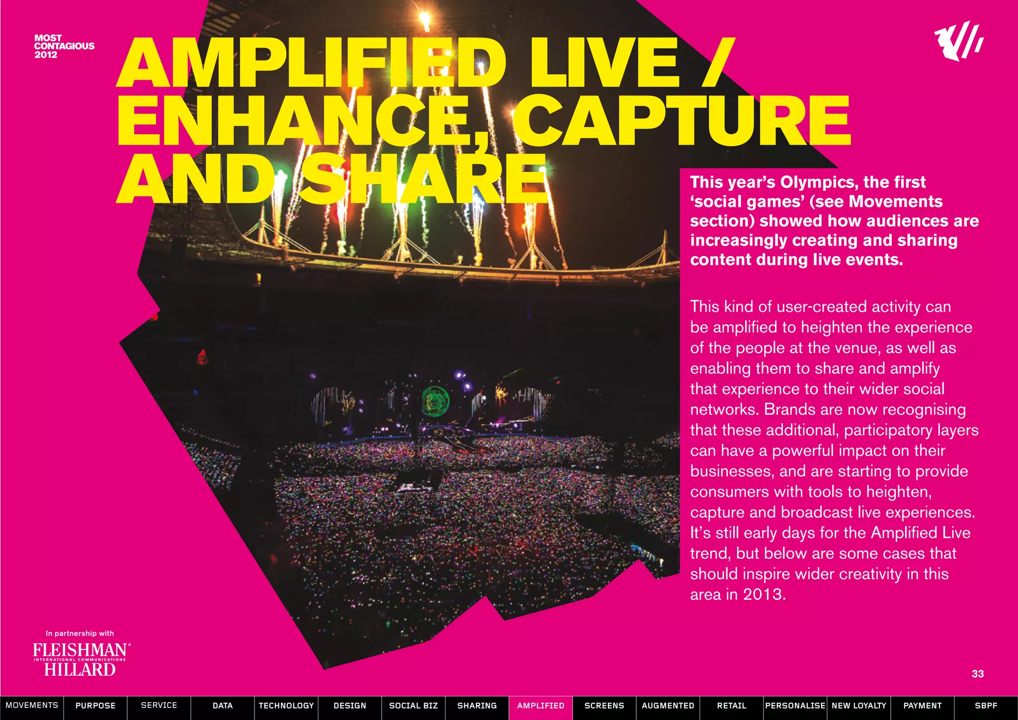 Amplified Live /
                  Enhance, Capture
                  and Share                                                                                       This year’s Olympics, the first
                                                                                                                  ‘social games’ (see Movements
                                                                                                                  section) showed how audiences are
                                                                                                                  increasingly creating and sharing
                                                                                                                  content during live events.

                                                                                                                  This kind of user-created activity can
                                                                                                                  be amplified to heighten the experience
                                                                                                                  of the people at the venue, as well as
                                                                                                                  enabling them to share and amplify
                                                                                                                  that experience to their wider social
                                                                                                                  networks. Brands are now recognising
                                                                                                                  that these additional, participatory layers
                                                                                                                  can have a powerful impact on their
                                                                                                                  businesses, and are starting to provide
                                                                                                                  consumers with tools to heighten,
                                                                                                                  capture and broadcast live experiences.
                                                                                                                  It’s still early days for the Amplified Live
                                                                                                                  trend, but below are some cases that
                                                                                                                  should inspire wider creativity in this
                                                                                                                  area in 2013.



                                                                                                                                                                   33

MOVEMENTs   purpose   service   data   Technology   design   social biz   sharing   amplified   screens   augmented   retail   personalise new loyalty   payment   SBPF
 
