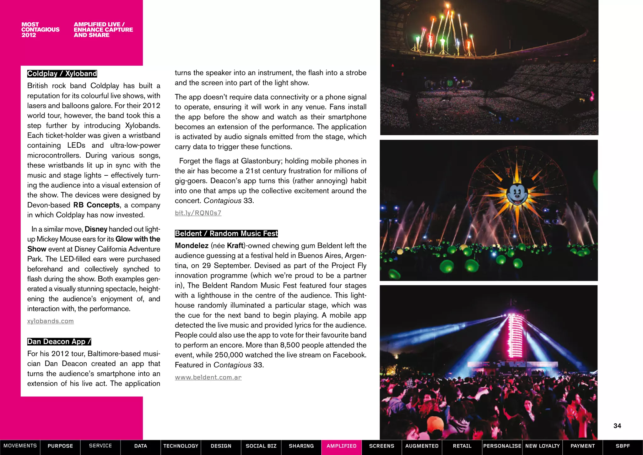 amplified live /
                      enhance capture
                      and share




      Coldplay / Xyloband                                turns the speaker into an instrument, the flash into a strobe
      British rock band Coldplay has built a             and the screen into part of the light show.
      reputation for its colourful live shows, with      The app doesn’t require data connectivity or a phone signal
      lasers and balloons galore. For their 2012         to operate, ensuring it will work in any venue. Fans install
      world tour, however, the band took this a          the app before the show and watch as their smartphone
      step further by introducing Xylobands.             becomes an extension of the performance. The application
      Each ticket-holder was given a wristband           is activated by audio signals emitted from the stage, which
      containing LEDs and ultra-low-power                carry data to trigger these functions.
      microcontrollers. During various songs,
                                                           Forget the flags at Glastonbury; holding mobile phones in
      these wristbands lit up in sync with the
                                                         the air has become a 21st century frustration for millions of
      music and stage lights – effectively turn-
                                                         gig-goers. Deacon’s app turns this (rather annoying) habit
      ing the audience into a visual extension of
                                                         into one that amps up the collective excitement around the
      the show. The devices were designed by
                                                         concert. Contagious 33.
      Devon-based RB Concepts, a company
      in which Coldplay has now invested.                bit.ly/RQN0s7

        In a similar move, Disney handed out light-
                                                         Beldent / Random Music Fest
      up Mickey Mouse ears for its Glow with the
      Show event at Disney California Adventure          Mondelez (née Kraft)-owned chewing gum Beldent left the
      Park. The LED-filled ears were purchased           audience guessing at a festival held in Buenos Aires, Argen-
      beforehand and collectively synched to             tina, on 29 September. Devised as part of the Project Fly
      flash during the show. Both examples gen-          innovation programme (which we’re proud to be a partner
      erated a visually stunning spectacle, height-      in), The Beldent Random Music Fest featured four stages
      ening the audience’s enjoyment of, and             with a lighthouse in the centre of the audience. This light-
      interaction with, the performance.                 house randomly illuminated a particular stage, which was
                                                         the cue for the next band to begin playing. A mobile app
      xylobands.com
                                                         detected the live music and provided lyrics for the audience.
                                                         People could also use the app to vote for their favourite band
      Dan Deacon App /                                   to perform an encore. More than 8,500 people attended the
      For his 2012 tour, Baltimore-based musi-           event, while 250,000 watched the live stream on Facebook.
      cian Dan Deacon created an app that                Featured in Contagious 33.
      turns the audience’s smartphone into an            www.beldent.com.ar
      extension of his live act. The application




                                                                                                                                                                                             34

MOVEMENTs   purpose       service         data        Technology    design     social biz    sharing      amplified       screens   augmented   retail   personalise new loyalty   payment   SBPF
 