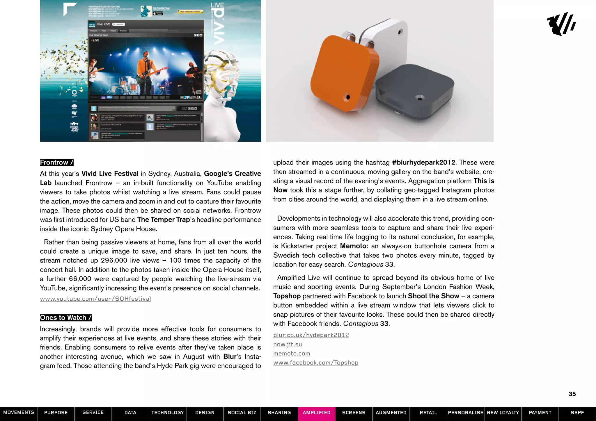 Frontrow /                                                                      upload their images using the hashtag #blurhydepark2012. These were
            At this year’s Vivid Live Festival in Sydney, Australia, Google’s Creative      then streamed in a continuous, moving gallery on the band’s website, cre-
            Lab launched Frontrow – an in-built functionality on YouTube enabling           ating a visual record of the evening’s events. Aggregation platform This is
            viewers to take photos whilst watching a live stream. Fans could pause          Now took this a stage further, by collating geo-tagged Instagram photos
            the action, move the camera and zoom in and out to capture their favourite      from cities around the world, and displaying them in a live stream online.
            image. These photos could then be shared on social networks. Frontrow
            was first introduced for US band The Temper Trap’s headline performance           Developments in technology will also accelerate this trend, providing con-
            inside the iconic Sydney Opera House.                                           sumers with more seamless tools to capture and share their live experi-
                                                                                            ences. Taking real-time life logging to its natural conclusion, for example,
             Rather than being passive viewers at home, fans from all over the world
                                                                                            is Kickstarter project Memoto: an always-on buttonhole camera from a
            could create a unique image to save, and share. In just ten hours, the
                                                                                            Swedish tech collective that takes two photos every minute, tagged by
            stream notched up 296,000 live views – 100 times the capacity of the
                                                                                            location for easy search. Contagious 33.
            concert hall. In addition to the photos taken inside the Opera House itself,
            a further 66,000 were captured by people watching the live-stream via            Amplified Live will continue to spread beyond its obvious home of live
            YouTube, significantly increasing the event’s presence on social channels.      music and sporting events. During September’s London Fashion Week,
            www.youtube.com/user/SOHfestival                                                Topshop partnered with Facebook to launch Shoot the Show – a camera
                                                                                            button embedded within a live stream window that lets viewers click to
            Ones to Watch /                                                                 snap pictures of their favourite looks. These could then be shared directly
                                                                                            with Facebook friends. Contagious 33.
            Increasingly, brands will provide more effective tools for consumers to
                                                                                            blur.co.uk/hydepark2012
            amplify their experiences at live events, and share these stories with their
                                                                                            now.jit.su
            friends. Enabling consumers to relive events after they’ve taken place is
                                                                                            memoto.com
            another interesting avenue, which we saw in August with Blur’s Insta-
                                                                                            www.facebook.com/Topshop
            gram feed. Those attending the band’s Hyde Park gig were encouraged to


                                                                                                                                                                                           35

MOVEMENTs    purpose      service       data      Technology     design     social biz     sharing    amplified    screens     augmented      retail   personalise new loyalty   payment   SBPF
 