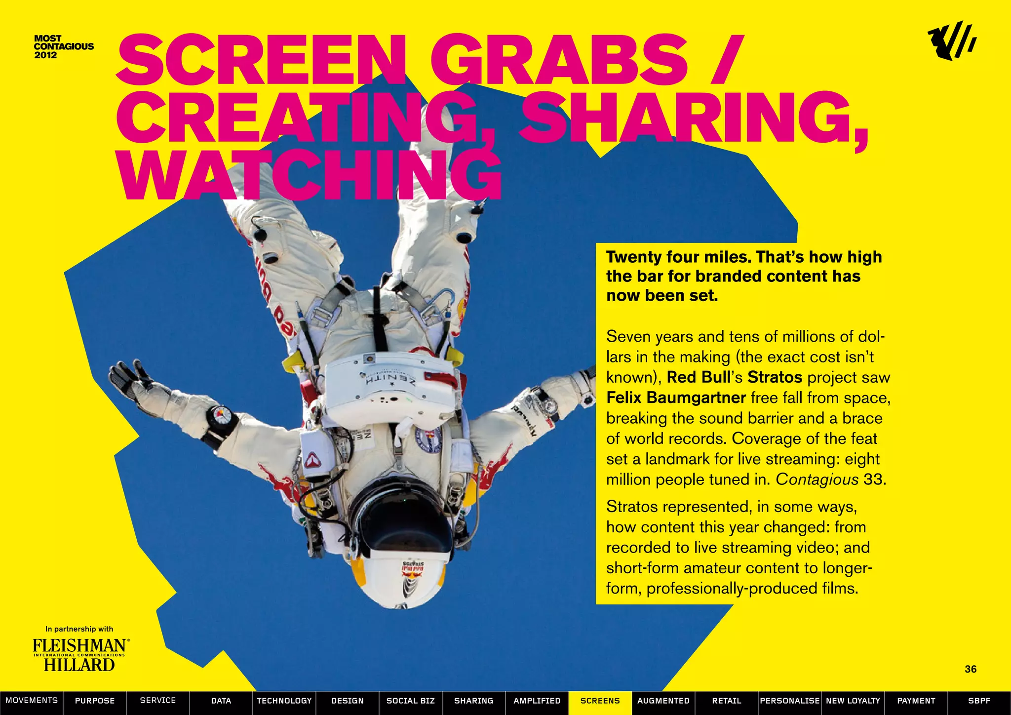 Screen Grabs /
                  Creating, Sharing,
                  Watching
                                                                                                    Twenty four miles. That’s how high
                                                                                                    the bar for branded content has
                                                                                                    now been set.

                                                                                                    Seven years and tens of millions of dol-
                                                                                                    lars in the making (the exact cost isn’t
                                                                                                    known), Red Bull’s Stratos project saw
                                                                                                    Felix Baumgartner free fall from space,
                                                                                                    breaking the sound barrier and a brace
                                                                                                    of world records. Coverage of the feat
                                                                                                    set a landmark for live streaming: eight
                                                                                                    million people tuned in. Contagious 33.
                                                                                                    Stratos represented, in some ways,
                                                                                                    how content this year changed: from
                                                                                                    recorded to live streaming video; and
                                                                                                    short-form amateur content to longer-
                                                                                                    form, professionally-produced films.



                                                                                                                                                                   36

MOVEMENTs   purpose   service   data   Technology   design   social biz   sharing   amplified   screens   augmented   retail   personalise new loyalty   payment   SBPF
 