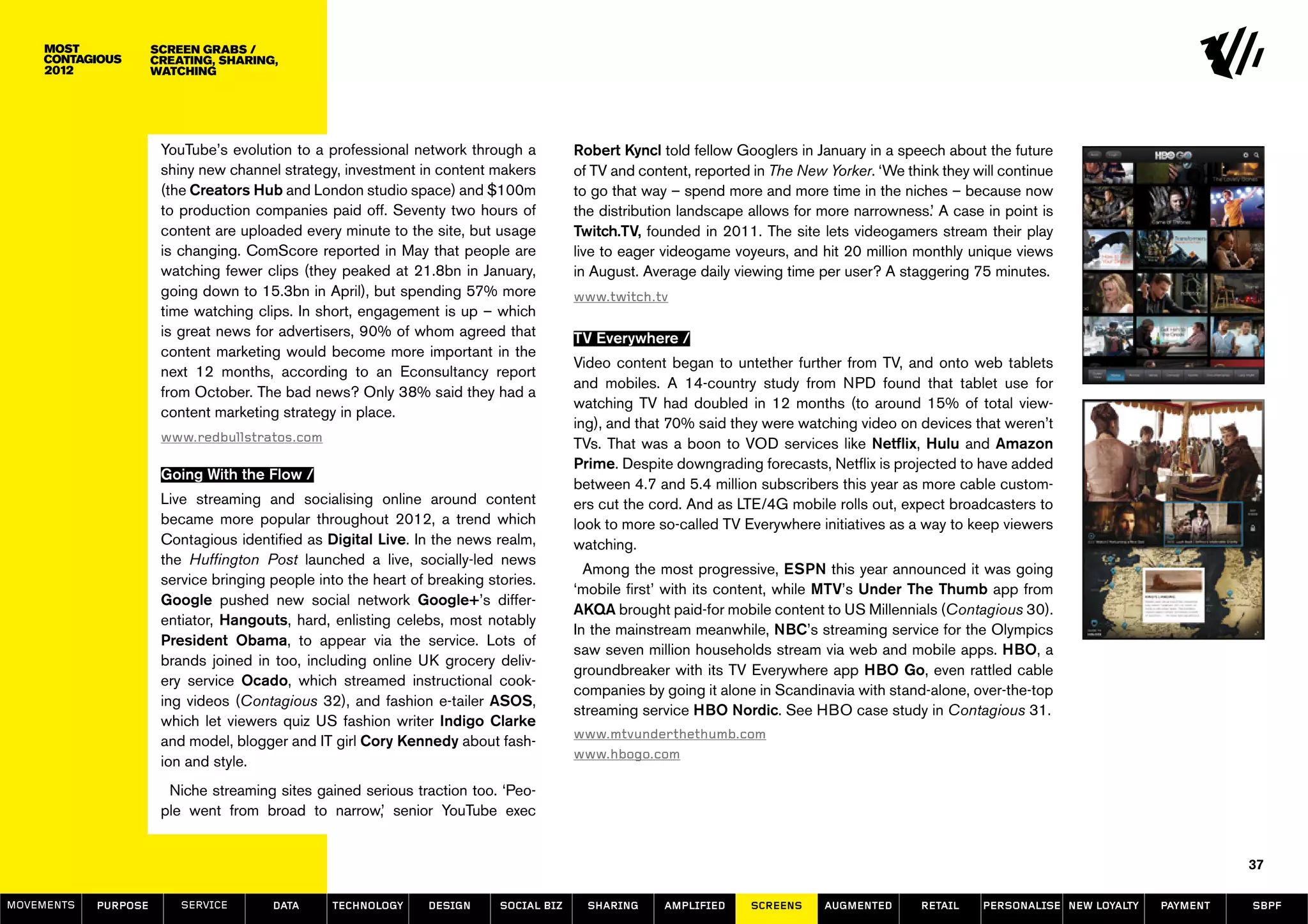 screen GRABS /
                      creating, sharing,
                      watching




                       YouTube’s evolution to a professional network through a           Robert Kyncl told fellow Googlers in January in a speech about the future
                       shiny new channel strategy, investment in content makers          of TV and content, reported in The New Yorker. ‘We think they will continue
                       (the Creators Hub and London studio space) and $100m              to go that way – spend more and more time in the niches – because now
                       to production companies paid off. Seventy two hours of            the distribution landscape allows for more narrowness.’ A case in point is
                       content are uploaded every minute to the site, but usage          Twitch.TV, founded in 2011. The site lets videogamers stream their play
                       is changing. ComScore reported in May that people are             live to eager videogame voyeurs, and hit 20 million monthly unique views
                       watching fewer clips (they peaked at 21.8bn in January,           in August. Average daily viewing time per user? A staggering 75 minutes.
                       going down to 15.3bn in April), but spending 57% more             www.twitch.tv
                       time watching clips. In short, engagement is up – which
                       is great news for advertisers, 90% of whom agreed that            TV Everywhere /
                       content marketing would become more important in the
                                                                                         Video content began to untether further from TV, and onto web tablets
                       next 12 months, according to an Econsultancy report
                                                                                         and mobiles. A 14-country study from NPD found that tablet use for
                       from October. The bad news? Only 38% said they had a
                                                                                         watching TV had doubled in 12 months (to around 15% of total view-
                       content marketing strategy in place.
                                                                                         ing), and that 70% said they were watching video on devices that weren’t
                       www.redbullstratos.com                                            TVs. That was a boon to VOD services like Netflix, Hulu and Amazon
                                                                                         Prime. Despite downgrading forecasts, Netflix is projected to have added
                       Going With the Flow /
                                                                                         between 4.7 and 5.4 million subscribers this year as more cable custom-
                       Live streaming and socialising online around content              ers cut the cord. And as LTE/4G mobile rolls out, expect broadcasters to
                       became more popular throughout 2012, a trend which                look to more so-called TV Everywhere initiatives as a way to keep viewers
                       Contagious identified as Digital Live. In the news realm,         watching.
                       the Huffington Post launched a live, socially-led news
                                                                                           Among the most progressive, ESPN this year announced it was going
                       service bringing people into the heart of breaking stories.
                                                                                         ‘mobile first’ with its content, while MTV’s Under The Thumb app from
                       Google pushed new social network Google+’s differ-
                                                                                         AKQA brought paid-for mobile content to US Millennials (Contagious 30).
                       entiator, Hangouts, hard, enlisting celebs, most notably
                                                                                         In the mainstream meanwhile, NBC’s streaming service for the Olympics
                       President Obama, to appear via the service. Lots of
                                                                                         saw seven million households stream via web and mobile apps. HBO, a
                       brands joined in too, including online UK grocery deliv-
                                                                                         groundbreaker with its TV Everywhere app HBO Go, even rattled cable
                       ery service Ocado, which streamed instructional cook-
                                                                                         companies by going it alone in Scandinavia with stand-alone, over-the-top
                       ing videos (Contagious 32), and fashion e-tailer ASOS,
                                                                                         streaming service HBO Nordic. See HBO case study in Contagious 31.
                       which let viewers quiz US fashion writer Indigo Clarke
                                                                                         www.mtvunderthethumb.com
                       and model, blogger and IT girl Cory Kennedy about fash-
                                                                                         www.hbogo.com
                       ion and style.
                        Niche streaming sites gained serious traction too. ‘Peo-
                       ple went from broad to narrow,’ senior YouTube exec


                                                                                                                                                                                            37

MOVEMENTs   purpose       service       data     Technology      design     social biz     sharing     amplified    screens     augmented      retail   personalise new loyalty   payment   SBPF
 