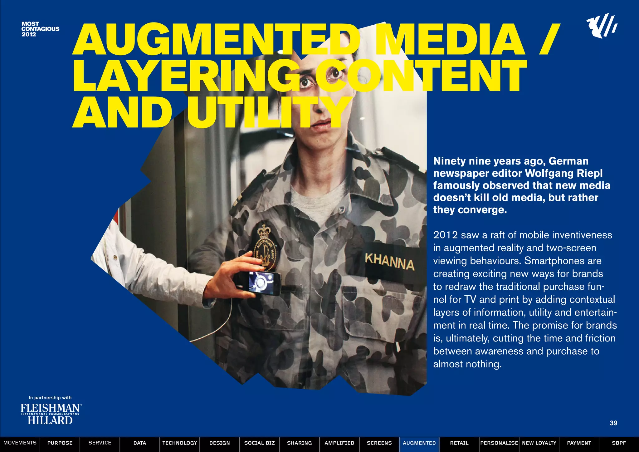 Augmented Media /
                  Layering Content
                  and Utility
                                                                                                                  Ninety nine years ago, German
                                                                                                                  newspaper editor Wolfgang Riepl
                                                                                                                  famously observed that new media
                                                                                                                  doesn’t kill old media, but rather
                                                                                                                  they converge.

                                                                                                                  2012 saw a raft of mobile inventiveness
                                                                                                                  in augmented reality and two-screen
                                                                                                                  viewing behaviours. Smartphones are
                                                                                                                  creating exciting new ways for brands
                                                                                                                  to redraw the traditional purchase fun-
                                                                                                                  nel for TV and print by adding contextual
                                                                                                                  layers of information, utility and entertain-
                                                                                                                  ment in real time. The promise for brands
                                                                                                                  is, ultimately, cutting the time and friction
                                                                                                                  between awareness and purchase to
                                                                                                                  almost nothing.




                                                                                                                                                                   39

MOVEMENTs   purpose   service   data   Technology   design   social biz   sharing   amplified   screens   augmented   retail   personalise new loyalty   payment   SBPF
 