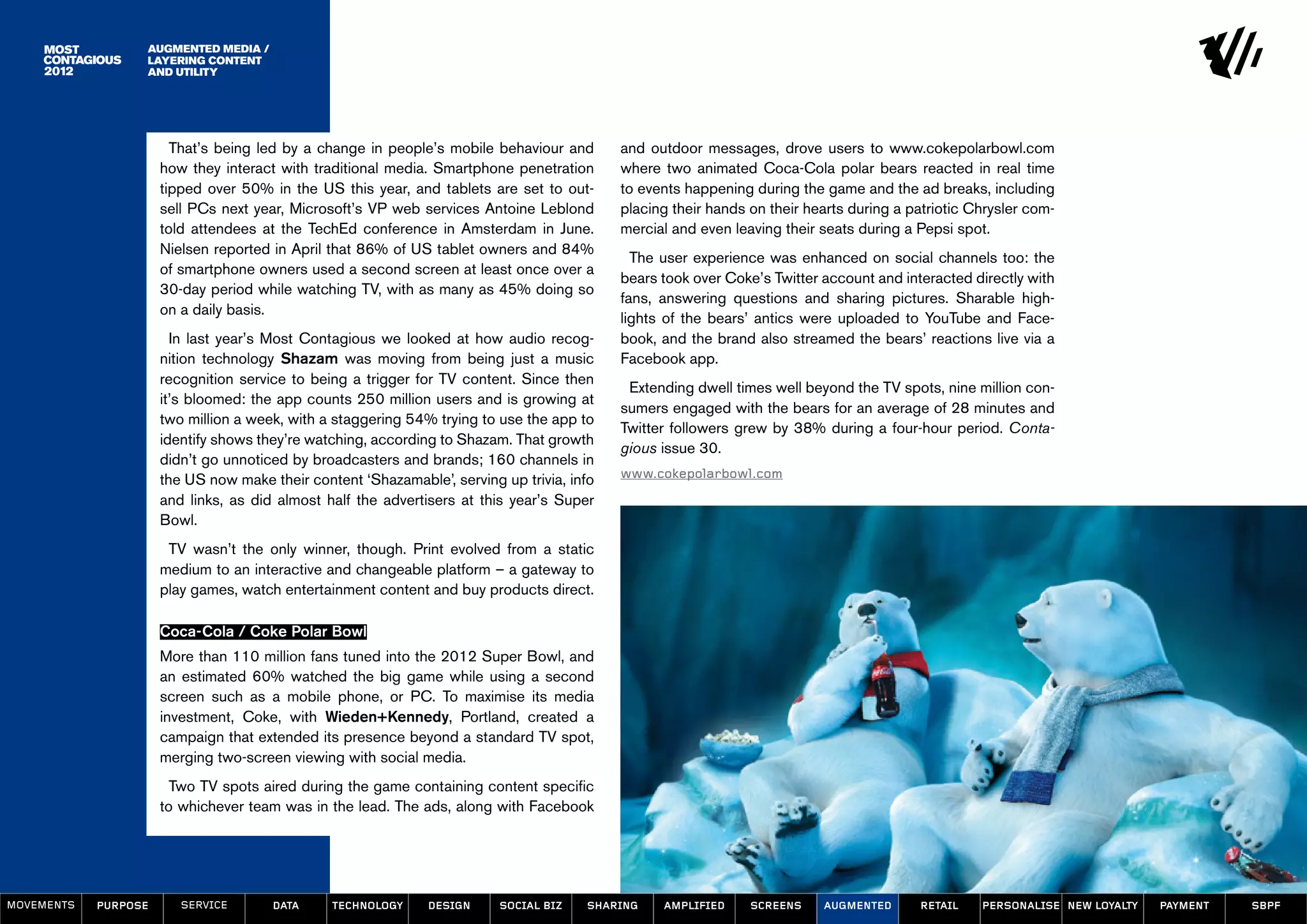 Augmented Media /
                  Layering Content
                  and Utility




                        That’s being led by a change in people’s mobile behaviour and       and outdoor messages, drove users to www.cokepolarbowl.com
                      how they interact with traditional media. Smartphone penetration      where two animated Coca-Cola polar bears reacted in real time
                      tipped over 50% in the US this year, and tablets are set to out-      to events happening during the game and the ad breaks, including
                      sell PCs next year, Microsoft’s VP web services Antoine Leblond       placing their hands on their hearts during a patriotic Chrysler com-
                      told attendees at the TechEd conference in Amsterdam in June.         mercial and even leaving their seats during a Pepsi spot.
                      Nielsen reported in April that 86% of US tablet owners and 84%
                                                                                              The user experience was enhanced on social channels too: the
                      of smartphone owners used a second screen at least once over a
                                                                                            bears took over Coke’s Twitter account and interacted directly with
                      30-day period while watching TV, with as many as 45% doing so
                                                                                            fans, answering questions and sharing pictures. Sharable high-
                      on a daily basis.
                                                                                            lights of the bears’ antics were uploaded to YouTube and Face-
                        In last year’s Most Contagious we looked at how audio recog-        book, and the brand also streamed the bears’ reactions live via a
                      nition technology Shazam was moving from being just a music           Facebook app.
                      recognition service to being a trigger for TV content. Since then
                                                                                             Extending dwell times well beyond the TV spots, nine million con-
                      it’s bloomed: the app counts 250 million users and is growing at
                                                                                            sumers engaged with the bears for an average of 28 minutes and
                      two million a week, with a staggering 54% trying to use the app to
                                                                                            Twitter followers grew by 38% during a four-hour period. Conta-
                      identify shows they’re watching, according to Shazam. That growth
                                                                                            gious issue 30.
                      didn’t go unnoticed by broadcasters and brands; 160 channels in
                      the US now make their content ‘Shazamable’, serving up trivia, info   www.cokepolarbowl.com
                      and links, as did almost half the advertisers at this year’s Super
                      Bowl.
                       TV wasn’t the only winner, though. Print evolved from a static
                      medium to an interactive and changeable platform – a gateway to
                      play games, watch entertainment content and buy products direct.

                      Coca-Cola / Coke Polar Bowl
                      More than 110 million fans tuned into the 2012 Super Bowl, and
                      an estimated 60% watched the big game while using a second
                      screen such as a mobile phone, or PC. To maximise its media
                      investment, Coke, with Wieden+Kennedy, Portland, created a
                      campaign that extended its presence beyond a standard TV spot,
                      merging two-screen viewing with social media.
                        Two TV spots aired during the game containing content specific
                      to whichever team was in the lead. The ads, along with Facebook




MOVEMENTs   purpose      service       data     Technology     design     social biz   sharing    amplified     screens    augmented      retail    personalise new loyalty   payment   SBPF
 