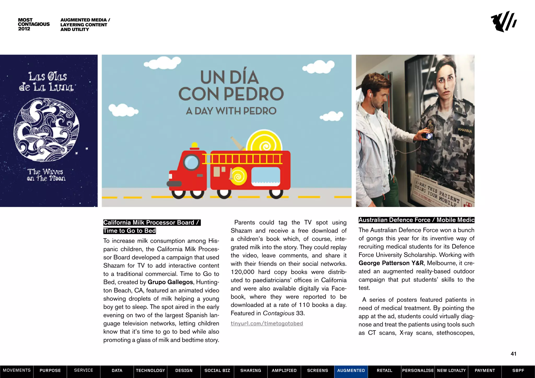 Augmented Media /
                  Layering Content
                  and Utility




                                California Milk Processor Board /                     Parents could tag the TV spot using           Australian Defence Force / Mobile Medic
                                Time to Go to Bed                                   Shazam and receive a free download of           The Australian Defence Force won a bunch
                                To increase milk consumption among His-             a children’s book which, of course, inte-       of gongs this year for its inventive way of
                                panic children, the California Milk Proces-         grated milk into the story. They could replay   recruiting medical students for its Defence
                                sor Board developed a campaign that used            the video, leave comments, and share it         Force University Scholarship. Working with
                                Shazam for TV to add interactive content            with their friends on their social networks.    George Patterson Y&R, Melbourne, it cre-
                                to a traditional commercial. Time to Go to          120,000 hard copy books were distrib-           ated an augmented reality-based outdoor
                                Bed, created by Grupo Gallegos, Hunting-            uted to paediatricians’ offices in California   campaign that put students’ skills to the
                                ton Beach, CA, featured an animated video           and were also available digitally via Face-     test.
                                showing droplets of milk helping a young            book, where they were reported to be             A series of posters featured patients in
                                boy get to sleep. The spot aired in the early       downloaded at a rate of 110 books a day.        need of medical treatment. By pointing the
                                evening on two of the largest Spanish lan-          Featured in Contagious 33.                      app at the ad, students could virtually diag-
                                guage television networks, letting children         tinyurl.com/timetogotobed                       nose and treat the patients using tools such
                                know that it’s time to go to bed while also                                                         as CT scans, X-ray scans, stethoscopes,
                                promoting a glass of milk and bedtime story.

                                                                                                                                                                                              41

MOVEMENTs   purpose   service         data   Technology    design      social biz      sharing     amplified     screens     augmented     retail   personalise new loyalty         payment   SBPF
 