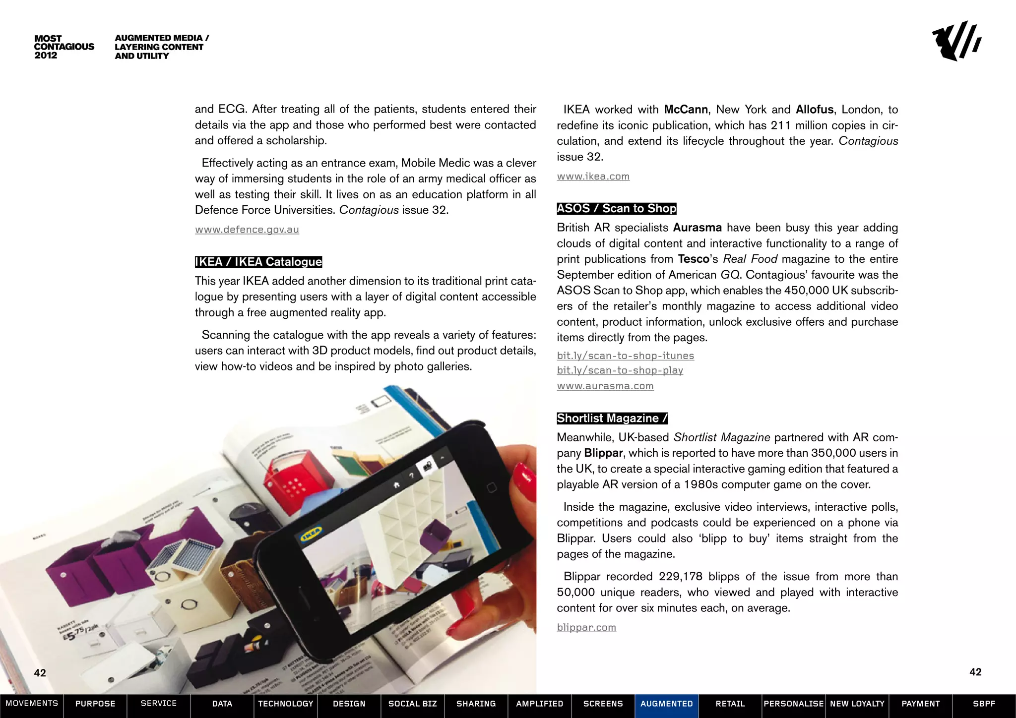 Augmented Media /
                  Layering Content
                  and Utility




                                and ECG. After treating all of the patients, students entered their          IKEA worked with McCann, New York and Allofus, London, to
                                details via the app and those who performed best were contacted            redefine its iconic publication, which has 211 million copies in cir-
                                and offered a scholarship.                                                 culation, and extend its lifecycle throughout the year. Contagious
                                                                                                           issue 32.
                                 Effectively acting as an entrance exam, Mobile Medic was a clever
                                way of immersing students in the role of an army medical officer as        www.ikea.com
                                well as testing their skill. It lives on as an education platform in all
                                Defence Force Universities. Contagious issue 32.                           ASOS / Scan to Shop
                                www.defence.gov.au                                                         British AR specialists Aurasma have been busy this year adding
                                                                                                           clouds of digital content and interactive functionality to a range of
                                IKEA / IKEA Catalogue                                                      print publications from Tesco’s Real Food magazine to the entire
                                                                                                           September edition of American GQ. Contagious’ favourite was the
                                This year IKEA added another dimension to its traditional print cata-
                                                                                                           ASOS Scan to Shop app, which enables the 450,000 UK subscrib-
                                logue by presenting users with a layer of digital content accessible
                                                                                                           ers of the retailer’s monthly magazine to access additional video
                                through a free augmented reality app.
                                                                                                           content, product information, unlock exclusive offers and purchase
                                  Scanning the catalogue with the app reveals a variety of features:       items directly from the pages.
                                users can interact with 3D product models, find out product details,       bit.ly/scan-to-shop-itunes
                                view how-to videos and be inspired by photo galleries.                     bit.ly/scan-to-shop-play
                                                                                                           www.aurasma.com


                                                                                                           Shortlist Magazine /
                                                                                                           Meanwhile, UK-based Shortlist Magazine partnered with AR com-
                                                                                                           pany Blippar, which is reported to have more than 350,000 users in
                                                                                                           the UK, to create a special interactive gaming edition that featured a
                                                                                                           playable AR version of a 1980s computer game on the cover.
                                                                                                            Inside the magazine, exclusive video interviews, interactive polls,
                                                                                                           competitions and podcasts could be experienced on a phone via
                                                                                                           Blippar. Users could also ‘blipp to buy’ items straight from the
                                                                                                           pages of the magazine.
                                                                                                            Blippar recorded 229,178 blipps of the issue from more than
                                                                                                           50,000 unique readers, who viewed and played with interactive
                                                                                                           content for over six minutes each, on average.
                                                                                                           blippar.com



    42                                                                                                                                                                                        42

MOVEMENTs   purpose   service         data   Technology      design     social biz     sharing     amplified    screens     augmented      retail    personalise new loyalty        payment   SBPF
 