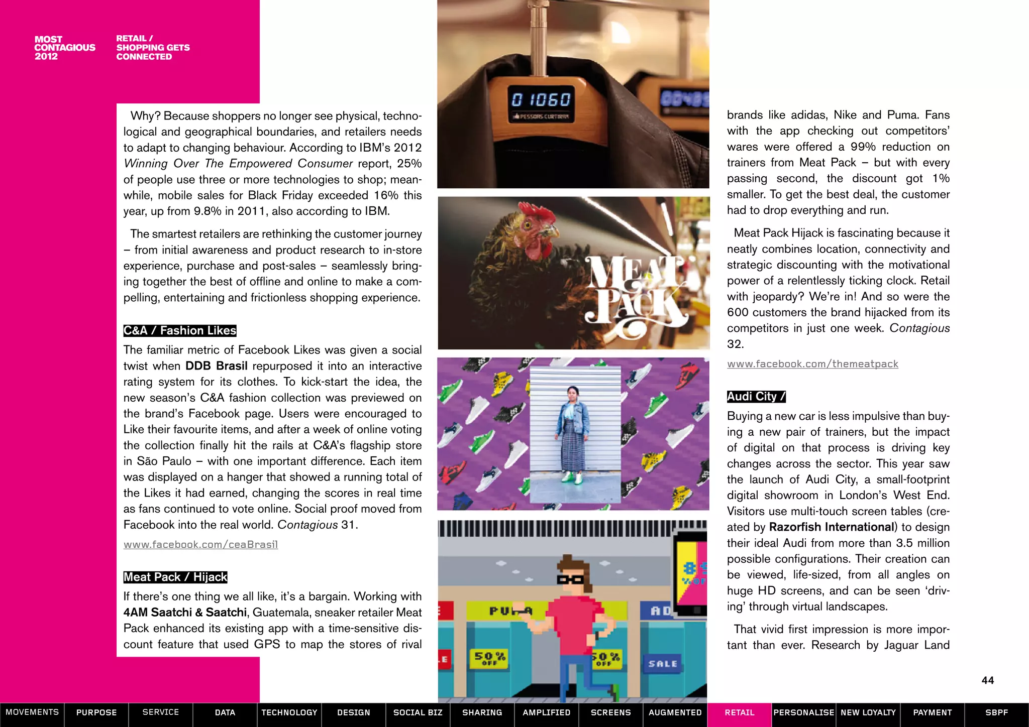 Retail /
                  Shopping Gets
                  Connected




                        Why? Because shoppers no longer see physical, techno-                                                          brands like adidas, Nike and Puma. Fans
                      logical and geographical boundaries, and retailers needs                                                         with the app checking out competitors’
                      to adapt to changing behaviour. According to IBM’s 2012                                                          wares were offered a 99% reduction on
                      Winning Over The Empowered Consumer report, 25%                                                                  trainers from Meat Pack – but with every
                      of people use three or more technologies to shop; mean-                                                          passing second, the discount got 1%
                      while, mobile sales for Black Friday exceeded 16% this                                                           smaller. To get the best deal, the customer
                      year, up from 9.8% in 2011, also according to IBM.                                                               had to drop everything and run.
                        The smartest retailers are rethinking the customer journey                                                      Meat Pack Hijack is fascinating because it
                      – from initial awareness and product research to in-store                                                        neatly combines location, connectivity and
                      experience, purchase and post-sales – seamlessly bring-                                                          strategic discounting with the motivational
                      ing together the best of offline and online to make a com-                                                       power of a relentlessly ticking clock. Retail
                      pelling, entertaining and frictionless shopping experience.                                                      with jeopardy? We’re in! And so were the
                                                                                                                                       600 customers the brand hijacked from its
                      C&A / Fashion Likes                                                                                              competitors in just one week. Contagious
                      The familiar metric of Facebook Likes was given a social                                                         32.
                      twist when DDB Brasil repurposed it into an interactive                                                          www.facebook.com/themeatpack
                      rating system for its clothes. To kick-start the idea, the
                      new season’s C&A fashion collection was previewed on                                                             Audi City /
                      the brand’s Facebook page. Users were encouraged to                                                              Buying a new car is less impulsive than buy-
                      Like their favourite items, and after a week of online voting                                                    ing a new pair of trainers, but the impact
                      the collection finally hit the rails at C&A’s flagship store                                                     of digital on that process is driving key
                      in São Paulo – with one important difference. Each item                                                          changes across the sector. This year saw
                      was displayed on a hanger that showed a running total of                                                         the launch of Audi City, a small-footprint
                      the Likes it had earned, changing the scores in real time                                                        digital showroom in London’s West End.
                      as fans continued to vote online. Social proof moved from                                                        Visitors use multi-touch screen tables (cre-
                      Facebook into the real world. Contagious 31.                                                                     ated by Razorfish International) to design
                      www.facebook.com/ceaBrasil                                                                                       their ideal Audi from more than 3.5 million
                                                                                                                                       possible configurations. Their creation can
                      Meat Pack / Hijack                                                                                               be viewed, life-sized, from all angles on
                      If there’s one thing we all like, it’s a bargain. Working with                                                   huge HD screens, and can be seen ‘driv-
                      4AM Saatchi & Saatchi, Guatemala, sneaker retailer Meat                                                          ing’ through virtual landscapes.
                      Pack enhanced its existing app with a time-sensitive dis-                                                          That vivid first impression is more impor-
                      count feature that used GPS to map the stores of rival                                                           tant than ever. Research by Jaguar Land

                                                                                                                                                                                       44

MOVEMENTs   purpose      service        data      Technology      design      social biz   sharing   amplified   screens   augmented   retail   personalise new loyalty     payment    SBPF
 