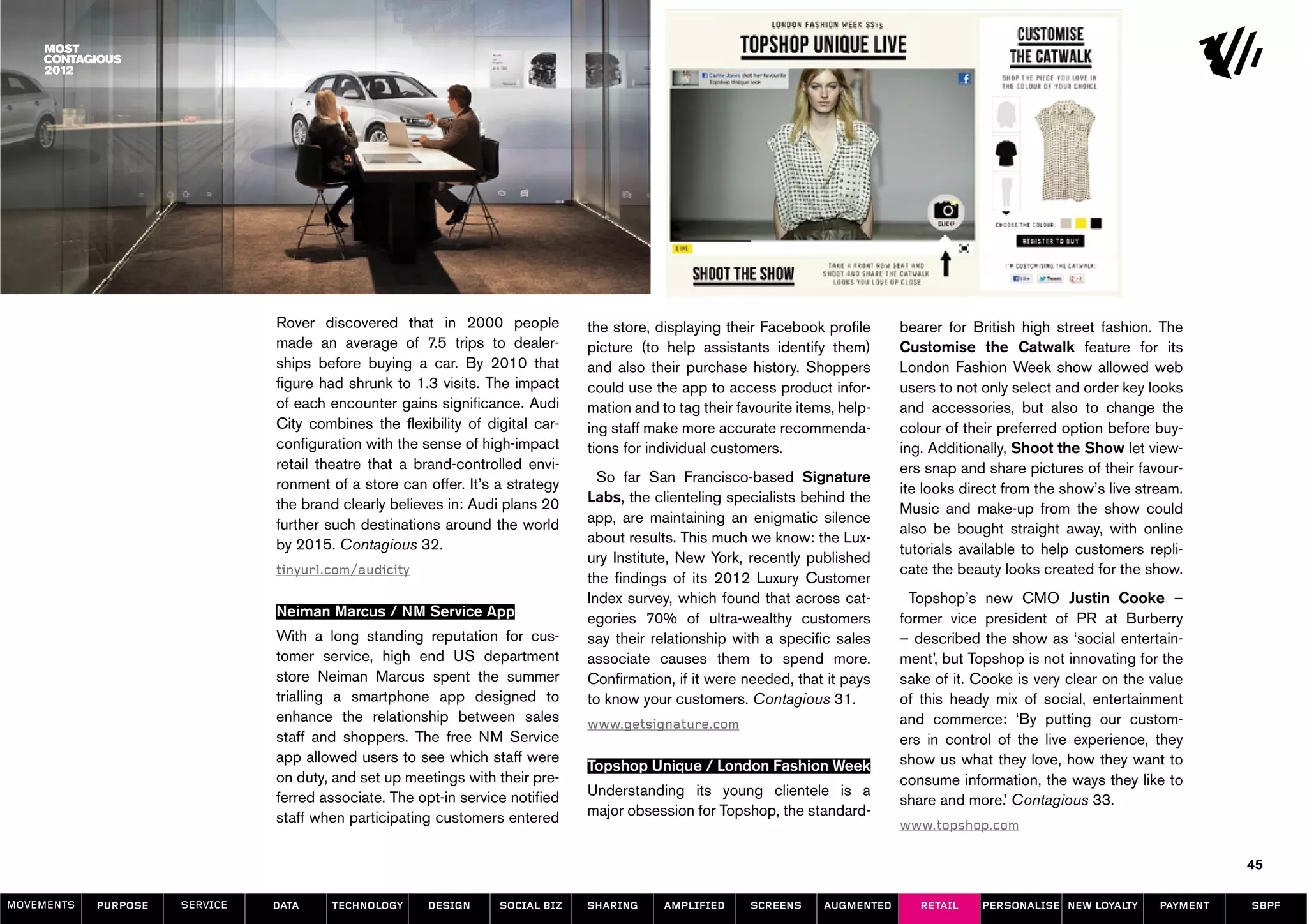 Rover discovered that in 2000 people            the store, displaying their Facebook profile      bearer for British high street fashion. The
                                made an average of 7.5 trips to dealer-         picture (to help assistants identify them)        Customise the Catwalk feature for its
                                ships before buying a car. By 2010 that         and also their purchase history. Shoppers         London Fashion Week show allowed web
                                figure had shrunk to 1.3 visits. The impact     could use the app to access product infor-        users to not only select and order key looks
                                of each encounter gains significance. Audi      mation and to tag their favourite items, help-    and accessories, but also to change the
                                City combines the flexibility of digital car-   ing staff make more accurate recommenda-          colour of their preferred option before buy-
                                configuration with the sense of high-impact     tions for individual customers.                   ing. Additionally, Shoot the Show let view-
                                retail theatre that a brand-controlled envi-                                                      ers snap and share pictures of their favour-
                                ronment of a store can offer. It’s a strategy     So far San Francisco-based Signature
                                                                                                                                  ite looks direct from the show’s live stream.
                                the brand clearly believes in: Audi plans 20    Labs, the clienteling specialists behind the
                                                                                                                                  Music and make-up from the show could
                                further such destinations around the world      app, are maintaining an enigmatic silence
                                                                                                                                  also be bought straight away, with online
                                by 2015. Contagious 32.                         about results. This much we know: the Lux-
                                                                                                                                  tutorials available to help customers repli-
                                                                                ury Institute, New York, recently published
                                tinyurl.com/audicity                                                                              cate the beauty looks created for the show.
                                                                                the findings of its 2012 Luxury Customer
                                                                                Index survey, which found that across cat-          Topshop’s new CMO Justin Cooke –
                                Neiman Marcus / NM Service App                  egories 70% of ultra-wealthy customers            former vice president of PR at Burberry
                                With a long standing reputation for cus-        say their relationship with a specific sales      – described the show as ‘social entertain-
                                tomer service, high end US department           associate causes them to spend more.              ment’, but Topshop is not innovating for the
                                store Neiman Marcus spent the summer            Confirmation, if it were needed, that it pays     sake of it. Cooke is very clear on the value
                                trialling a smartphone app designed to          to know your customers. Contagious 31.            of this heady mix of social, entertainment
                                enhance the relationship between sales          www.getsignature.com                              and commerce: ‘By putting our custom-
                                staff and shoppers. The free NM Service                                                           ers in control of the live experience, they
                                app allowed users to see which staff were                                                         show us what they love, how they want to
                                                                                Topshop Unique / London Fashion Week
                                on duty, and set up meetings with their pre-                                                      consume information, the ways they like to
                                ferred associate. The opt-in service notified   Understanding its young clientele is a
                                                                                                                                  share and more.’ Contagious 33.
                                staff when participating customers entered      major obsession for Topshop, the standard-
                                                                                                                                  www.topshop.com

                                                                                                                                                                                     45

MOVEMENTs   purpose   service   data    Technology      design     social biz   sharing     amplified     screens     augmented      retail    personalise new loyalty     payment   SBPF
 