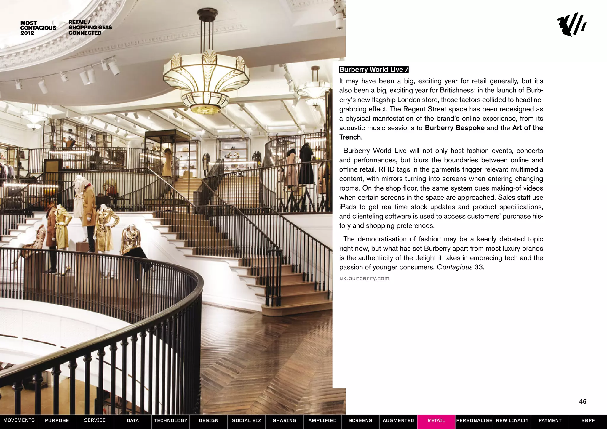 Retail /
                  Shopping Gets
                  Connected




                                                                                                  Burberry World Live /
                                                                                                  It may have been a big, exciting year for retail generally, but it’s
                                                                                                  also been a big, exciting year for Britishness; in the launch of Burb-
                                                                                                  erry’s new flagship London store, those factors collided to headline-
                                                                                                  grabbing effect. The Regent Street space has been redesigned as
                                                                                                  a physical manifestation of the brand’s online experience, from its
                                                                                                  acoustic music sessions to Burberry Bespoke and the Art of the
                                                                                                  Trench.
                                                                                                    Burberry World Live will not only host fashion events, concerts
                                                                                                  and performances, but blurs the boundaries between online and
                                                                                                  offline retail. RFID tags in the garments trigger relevant multimedia
                                                                                                  content, with mirrors turning into screens when entering changing
                                                                                                  rooms. On the shop floor, the same system cues making-of videos
                                                                                                  when certain screens in the space are approached. Sales staff use
                                                                                                  iPads to get real-time stock updates and product specifications,
                                                                                                  and clienteling software is used to access customers’ purchase his-
                                                                                                  tory and shopping preferences.
                                                                                                    The democratisation of fashion may be a keenly debated topic
                                                                                                  right now, but what has set Burberry apart from most luxury brands
                                                                                                  is the authenticity of the delight it takes in embracing tech and the
                                                                                                  passion of younger consumers. Contagious 33.
                                                                                                  uk.burberry.com




                                                                                                                                                                                46

MOVEMENTs   purpose   service     data   Technology   design   social biz   sharing   amplified      screens    augmented       retail    personalise new loyalty     payment   SBPF
 