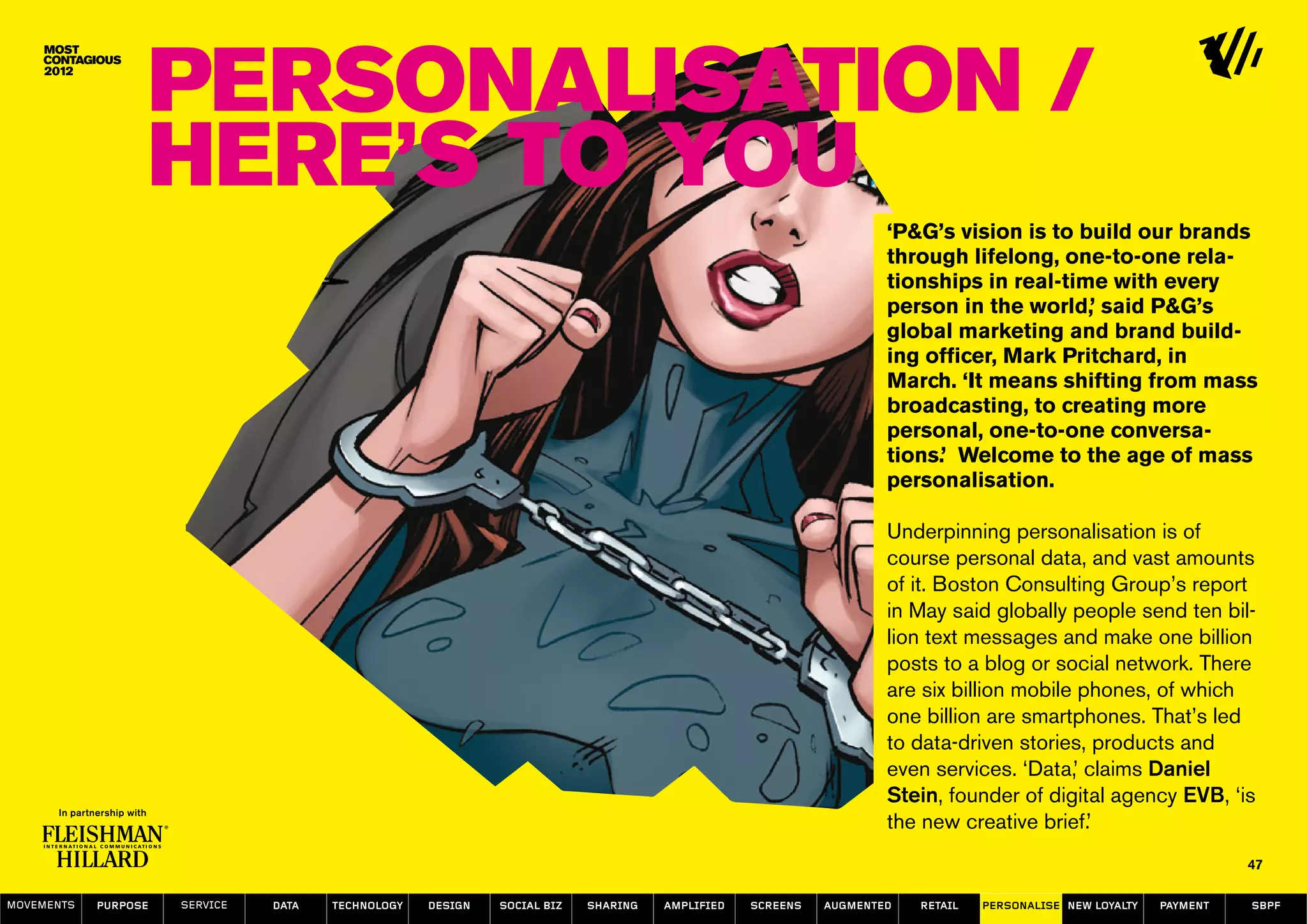 Personalisation /
                  Here’s to YOU
                                                                                                                  ‘P&G’s vision is to build our brands
                                                                                                                  through lifelong, one-to-one rela-
                                                                                                                  tionships in real-time with every
                                                                                                                  person in the world,’ said P&G’s
                                                                                                                  global marketing and brand build-
                                                                                                                  ing officer, Mark Pritchard, in
                                                                                                                  March. ‘It means shifting from mass
                                                                                                                  broadcasting, to creating more
                                                                                                                  personal, one-to-one conversa-
                                                                                                                  tions.’ Welcome to the age of mass
                                                                                                                  personalisation.

                                                                                                                  Underpinning personalisation is of
                                                                                                                  course personal data, and vast amounts
                                                                                                                  of it. Boston Consulting Group’s report
                                                                                                                  in May said globally people send ten bil-
                                                                                                                  lion text messages and make one billion
                                                                                                                  posts to a blog or social network. There
                                                                                                                  are six billion mobile phones, of which
                                                                                                                  one billion are smartphones. That’s led
                                                                                                                  to data-driven stories, products and
                                                                                                                  even services. ‘Data,’ claims Daniel
                                                                                                                  Stein, founder of digital agency EVB, ‘is
                                                                                                                  the new creative brief.’
                                                                                                                                                                   47

MOVEMENTs   purpose   service   data   Technology   design   social biz   sharing   amplified   screens   augmented   retail   personalise new loyalty   payment   SBPF
 
