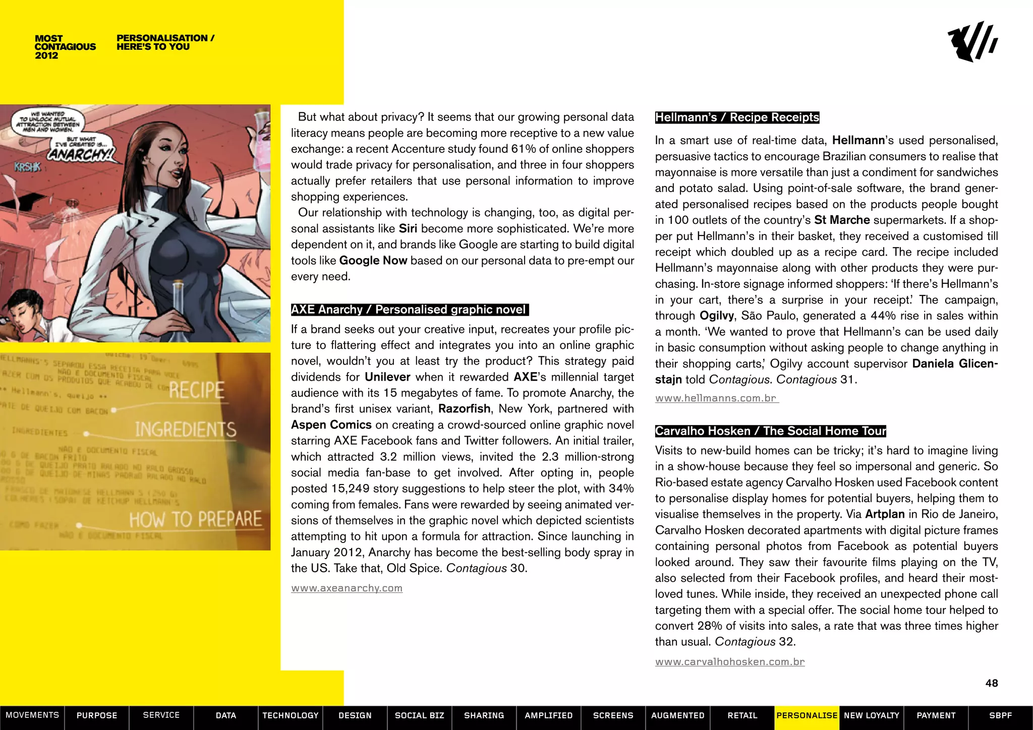 Personalisation /
                  here’s to you




                                                     But what about privacy? It seems that our growing personal data      Hellmann’s / Recipe Receipts
                                                  literacy means people are becoming more receptive to a new value
                                                                                                                          In a smart use of real-time data, Hellmann’s used personalised,
                                                  exchange: a recent Accenture study found 61% of online shoppers
                                                                                                                          persuasive tactics to encourage Brazilian consumers to realise that
                                                  would trade privacy for personalisation, and three in four shoppers
                                                                                                                          mayonnaise is more versatile than just a condiment for sandwiches
                                                  actually prefer retailers that use personal information to improve
                                                                                                                          and potato salad. Using point-of-sale software, the brand gener-
                                                  shopping experiences.
                                                                                                                          ated personalised recipes based on the products people bought
                                                     Our relationship with technology is changing, too, as digital per-
                                                                                                                          in 100 outlets of the country’s St Marche supermarkets. If a shop-
                                                  sonal assistants like Siri become more sophisticated. We’re more
                                                                                                                          per put Hellmann’s in their basket, they received a customised till
                                                  dependent on it, and brands like Google are starting to build digital
                                                                                                                          receipt which doubled up as a recipe card. The recipe included
                                                  tools like Google Now based on our personal data to pre-empt our
                                                                                                                          Hellmann’s mayonnaise along with other products they were pur-
                                                  every need.
                                                                                                                          chasing. In-store signage informed shoppers: ‘If there’s Hellmann’s
                                                                                                                          in your cart, there’s a surprise in your receipt.’ The campaign,
                                                  AXE Anarchy / Personalised graphic novel                                through Ogilvy, São Paulo, generated a 44% rise in sales within
                                                  If a brand seeks out your creative input, recreates your profile pic-   a month. ‘We wanted to prove that Hellmann’s can be used daily
                                                  ture to flattering effect and integrates you into an online graphic     in basic consumption without asking people to change anything in
                                                  novel, wouldn’t you at least try the product? This strategy paid        their shopping carts,’ Ogilvy account supervisor Daniela Glicen-
                                                  dividends for Unilever when it rewarded AXE’s millennial target         stajn told Contagious. Contagious 31.
                                                  audience with its 15 megabytes of fame. To promote Anarchy, the         www.hellmanns.com.br
                                                  brand’s first unisex variant, Razorfish, New York, partnered with
                                                  Aspen Comics on creating a crowd-sourced online graphic novel
                                                                                                                          Carvalho Hosken / The Social Home Tour
                                                  starring AXE Facebook fans and Twitter followers. An initial trailer,
                                                                                                                          Visits to new-build homes can be tricky; it’s hard to imagine living
                                                  which attracted 3.2 million views, invited the 2.3 million-strong
                                                                                                                          in a show-house because they feel so impersonal and generic. So
                                                  social media fan-base to get involved. After opting in, people
                                                                                                                          Rio-based estate agency Carvalho Hosken used Facebook content
                                                  posted 15,249 story suggestions to help steer the plot, with 34%
                                                                                                                          to personalise display homes for potential buyers, helping them to
                                                  coming from females. Fans were rewarded by seeing animated ver-
                                                                                                                          visualise themselves in the property. Via Artplan in Rio de Janeiro,
                                                  sions of themselves in the graphic novel which depicted scientists
                                                                                                                          Carvalho Hosken decorated apartments with digital picture frames
                                                  attempting to hit upon a formula for attraction. Since launching in
                                                                                                                          containing personal photos from Facebook as potential buyers
                                                  January 2012, Anarchy has become the best-selling body spray in
                                                                                                                          looked around. They saw their favourite films playing on the TV,
                                                  the US. Take that, Old Spice. Contagious 30.
                                                                                                                          also selected from their Facebook profiles, and heard their most-
                                                  www.axeanarchy.com
                                                                                                                          loved tunes. While inside, they received an unexpected phone call
                                                                                                                          targeting them with a special offer. The social home tour helped to
                                                                                                                          convert 28% of visits into sales, a rate that was three times higher
                                                                                                                          than usual. Contagious 32.
                                                                                                                          www.carvalhohosken.com.br
                                                                                                                                                                                           48

MOVEMENTs   purpose   service         data   Technology    design     social biz    sharing     amplified     screens     augmented     retail   personalise new loyalty     payment        SBPF
 
