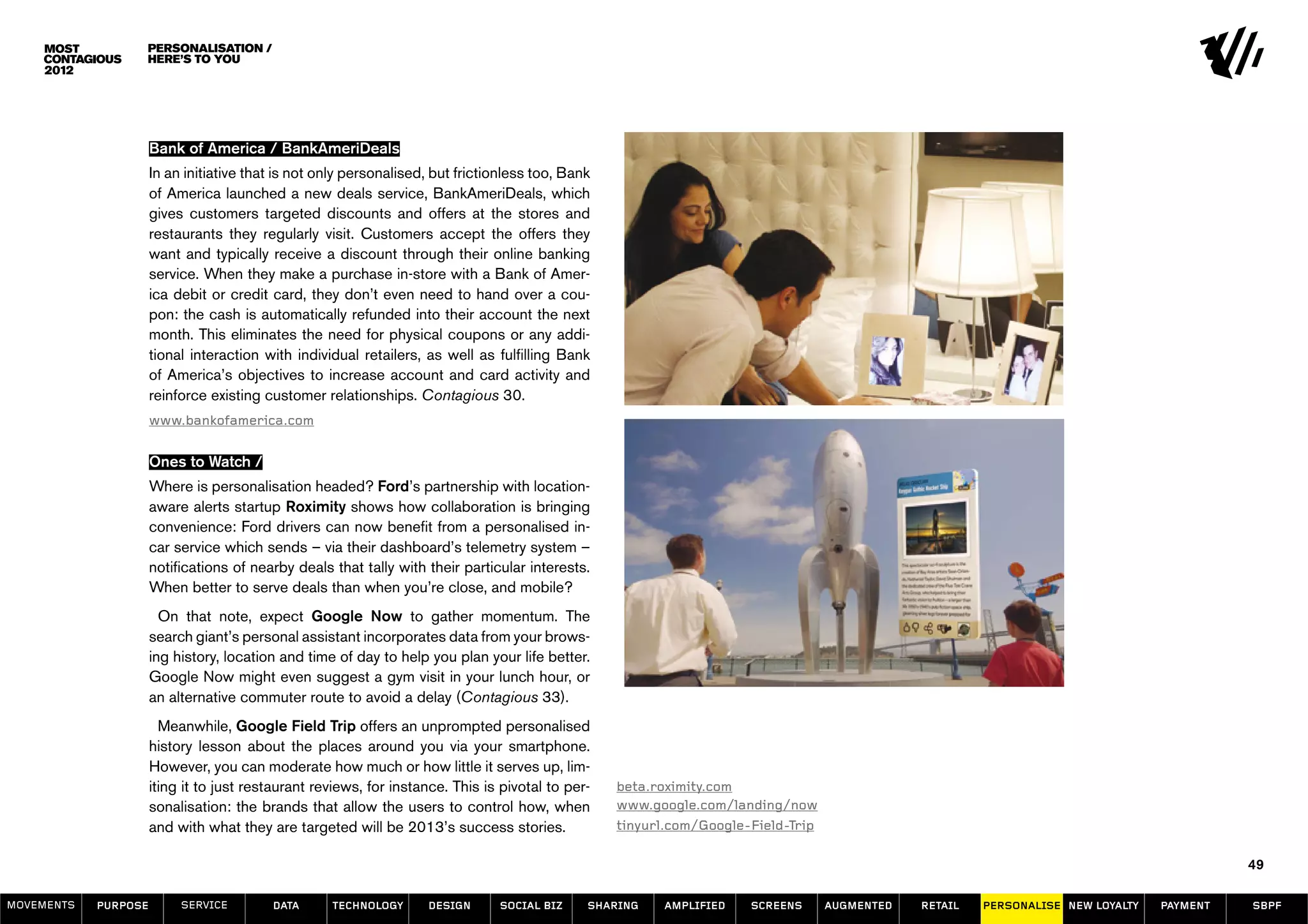 Personalisation /
                  here’s to you




                      Bank of America / BankAmeriDeals
                      In an initiative that is not only personalised, but frictionless too, Bank
                      of America launched a new deals service, BankAmeriDeals, which
                      gives customers targeted discounts and offers at the stores and
                      restaurants they regularly visit. Customers accept the offers they
                      want and typically receive a discount through their online banking
                      service. When they make a purchase in-store with a Bank of Amer-
                      ica debit or credit card, they don’t even need to hand over a cou-
                      pon: the cash is automatically refunded into their account the next
                      month. This eliminates the need for physical coupons or any addi-
                      tional interaction with individual retailers, as well as fulfilling Bank
                      of America’s objectives to increase account and card activity and
                      reinforce existing customer relationships. Contagious 30.
                      www.bankofamerica.com


                      Ones to Watch /
                      Where is personalisation headed? Ford’s partnership with location-
                      aware alerts startup Roximity shows how collaboration is bringing
                      convenience: Ford drivers can now benefit from a personalised in-
                      car service which sends – via their dashboard’s telemetry system –
                      notifications of nearby deals that tally with their particular interests.
                      When better to serve deals than when you’re close, and mobile?
                        On that note, expect Google Now to gather momentum. The
                      search giant’s personal assistant incorporates data from your brows-
                      ing history, location and time of day to help you plan your life better.
                      Google Now might even suggest a gym visit in your lunch hour, or
                      an alternative commuter route to avoid a delay (Contagious 33).
                        Meanwhile, Google Field Trip offers an unprompted personalised
                      history lesson about the places around you via your smartphone.
                      However, you can moderate how much or how little it serves up, lim-
                      iting it to just restaurant reviews, for instance. This is pivotal to per-   beta.roximity.com
                      sonalisation: the brands that allow the users to control how, when           www.google.com/landing/now
                      and with what they are targeted will be 2013’s success stories.              tinyurl.com/Google-Field-Trip

                                                                                                                                                                                            49

MOVEMENTs   purpose        service        data      Technology      design      social biz     sharing   amplified    screens      augmented   retail   personalise new loyalty   payment   SBPF
 