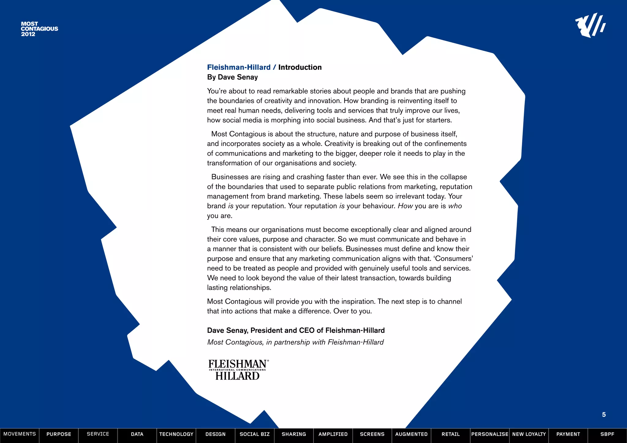 Fleishman-Hillard / Introduction
                                                    By Dave Senay
                                                    You’re about to read remarkable stories about people and brands that are pushing
                                                    the boundaries of creativity and innovation. How branding is reinventing itself to
                                                    meet real human needs, delivering tools and services that truly improve our lives,
                                                    how social media is morphing into social business. And that’s just for starters.
                                                      Most Contagious is about the structure, nature and purpose of business itself,
                                                    and incorporates society as a whole. Creativity is breaking out of the confinements
                                                    of communications and marketing to the bigger, deeper role it needs to play in the
                                                    transformation of our organisations and society.
                                                     Businesses are rising and crashing faster than ever. We see this in the collapse
                                                    of the boundaries that used to separate public relations from marketing, reputation
                                                    management from brand marketing. These labels seem so irrelevant today. Your
                                                    brand is your reputation. Your reputation is your behaviour. How you are is who
                                                    you are.
                                                      This means our organisations must become exceptionally clear and aligned around
                                                    their core values, purpose and character. So we must communicate and behave in
                                                    a manner that is consistent with our beliefs. Businesses must define and know their
                                                    purpose and ensure that any marketing communication aligns with that. ‘Consumers’
                                                    need to be treated as people and provided with genuinely useful tools and services.
                                                    We need to look beyond the value of their latest transaction, towards building
                                                    lasting relationships.
                                                    Most Contagious will provide you with the inspiration. The next step is to channel
                                                    that into actions that make a difference. Over to you.

                                                    Dave Senay, President and CEO of Fleishman-Hillard
                                                    Most Contagious, in partnership with Fleishman-Hillard




                                                                                                                                                                              5

MOVEMENTs   purpose   service   data   Technology   design    social biz   sharing     amplified     screens    augmented      retail     personalise new loyalty   payment   SBPF
 