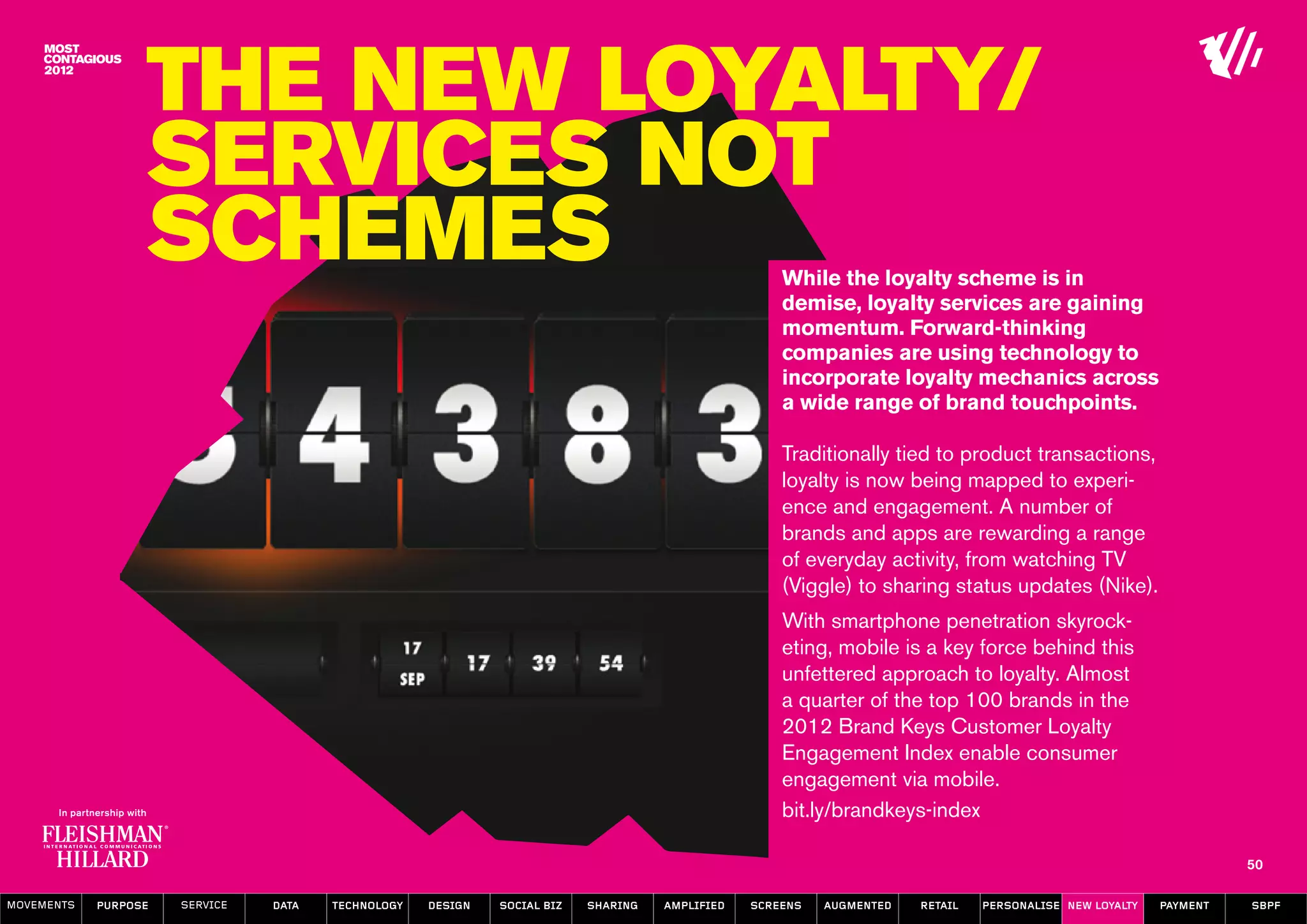 The New Loyalty/
                  Services not
                  schemes                                                                           While the loyalty scheme is in
                                                                                                    demise, loyalty services are gaining
                                                                                                    momentum. Forward-thinking
                                                                                                    companies are using technology to
                                                                                                    incorporate loyalty mechanics across
                                                                                                    a wide range of brand touchpoints.

                                                                                                    Traditionally tied to product transactions,
                                                                                                    loyalty is now being mapped to experi-
                                                                                                    ence and engagement. A number of
                                                                                                    brands and apps are rewarding a range
                                                                                                    of everyday activity, from watching TV
                                                                                                    (Viggle) to sharing status updates (Nike).
                                                                                                    With smartphone penetration skyrock-
                                                                                                    eting, mobile is a key force behind this
                                                                                                    unfettered approach to loyalty. Almost
                                                                                                    a quarter of the top 100 brands in the
                                                                                                    2012 Brand Keys Customer Loyalty
                                                                                                    Engagement Index enable consumer
                                                                                                    engagement via mobile.
                                                                                                    bit.ly/brandkeys-index

                                                                                                                                                                   50

MOVEMENTs   purpose   service   data   Technology   design   social biz   sharing   amplified   screens   augmented   retail   personalise new loyalty   payment   SBPF
 