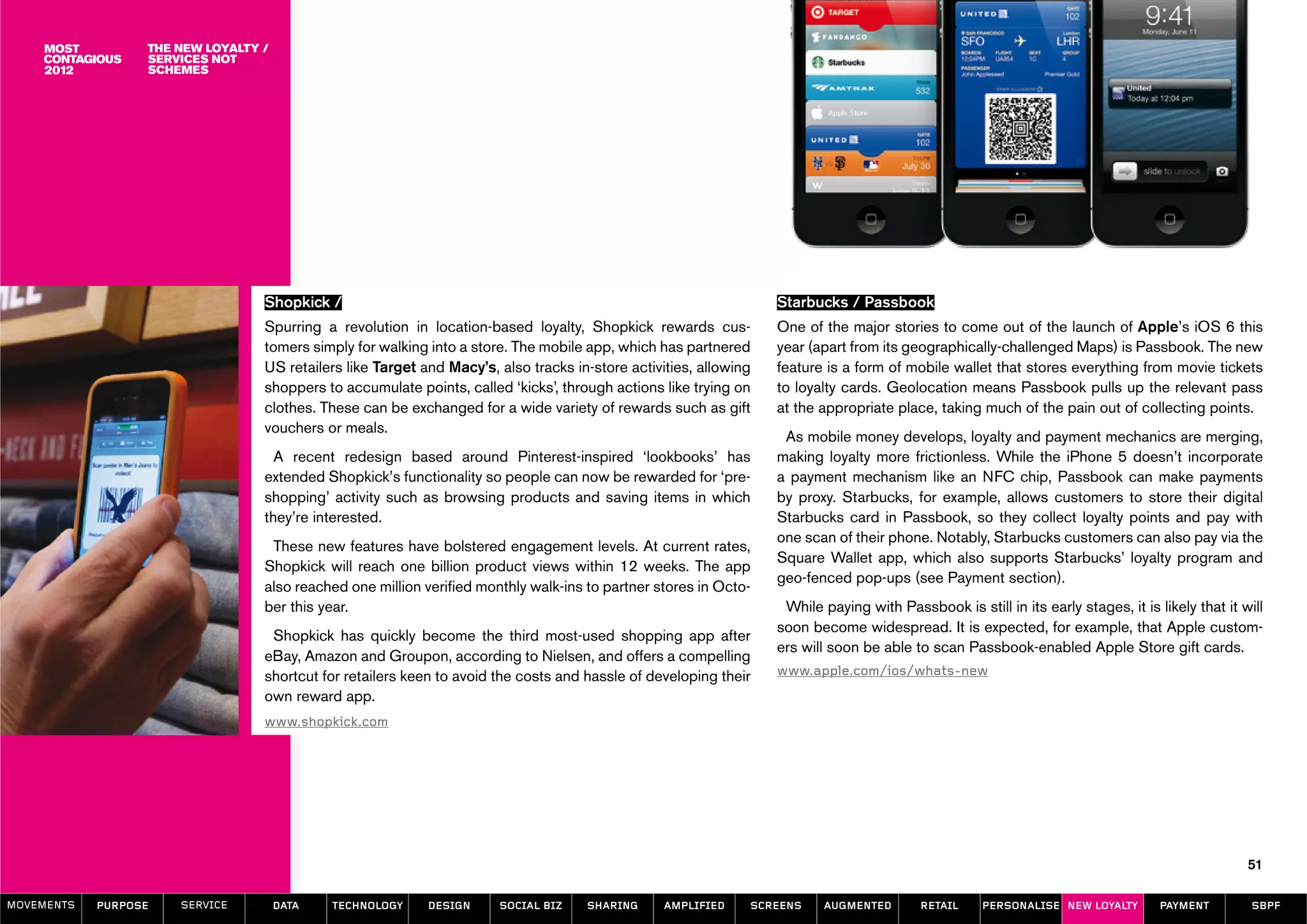 The new loyalty /
                  services not
                  schemes




                                  Shopkick /                                                                       Starbucks / Passbook
                                  Spurring a revolution in location-based loyalty, Shopkick rewards cus-           One of the major stories to come out of the launch of Apple’s iOS 6 this
                                  tomers simply for walking into a store. The mobile app, which has partnered      year (apart from its geographically-challenged Maps) is Passbook. The new
                                  US retailers like Target and Macy’s, also tracks in-store activities, allowing   feature is a form of mobile wallet that stores everything from movie tickets
                                  shoppers to accumulate points, called ‘kicks’, through actions like trying on    to loyalty cards. Geolocation means Passbook pulls up the relevant pass
                                  clothes. These can be exchanged for a wide variety of rewards such as gift       at the appropriate place, taking much of the pain out of collecting points.
                                  vouchers or meals.
                                                                                                                    As mobile money develops, loyalty and payment mechanics are merging,
                                    A recent redesign based around Pinterest-inspired ‘lookbooks’ has              making loyalty more frictionless. While the iPhone 5 doesn’t incorporate
                                  extended Shopkick’s functionality so people can now be rewarded for ‘pre-        a payment mechanism like an NFC chip, Passbook can make payments
                                  shopping’ activity such as browsing products and saving items in which           by proxy. Starbucks, for example, allows customers to store their digital
                                  they’re interested.                                                              Starbucks card in Passbook, so they collect loyalty points and pay with
                                                                                                                   one scan of their phone. Notably, Starbucks customers can also pay via the
                                   These new features have bolstered engagement levels. At current rates,
                                                                                                                   Square Wallet app, which also supports Starbucks’ loyalty program and
                                  Shopkick will reach one billion product views within 12 weeks. The app
                                                                                                                   geo-fenced pop-ups (see Payment section).
                                  also reached one million verified monthly walk-ins to partner stores in Octo-
                                  ber this year.                                                                    While paying with Passbook is still in its early stages, it is likely that it will
                                                                                                                   soon become widespread. It is expected, for example, that Apple custom-
                                   Shopkick has quickly become the third most-used shopping app after
                                                                                                                   ers will soon be able to scan Passbook-enabled Apple Store gift cards.
                                  eBay, Amazon and Groupon, according to Nielsen, and offers a compelling
                                  shortcut for retailers keen to avoid the costs and hassle of developing their    www.apple.com/ios/whats-new
                                  own reward app.
                                  www.shopkick.com




                                                                                                                                                                                                   51

MOVEMENTs   purpose   service         data   Technology     design     social biz    sharing      amplified    screens    augmented        retail     personalise new loyalty       payment         SBPF
 