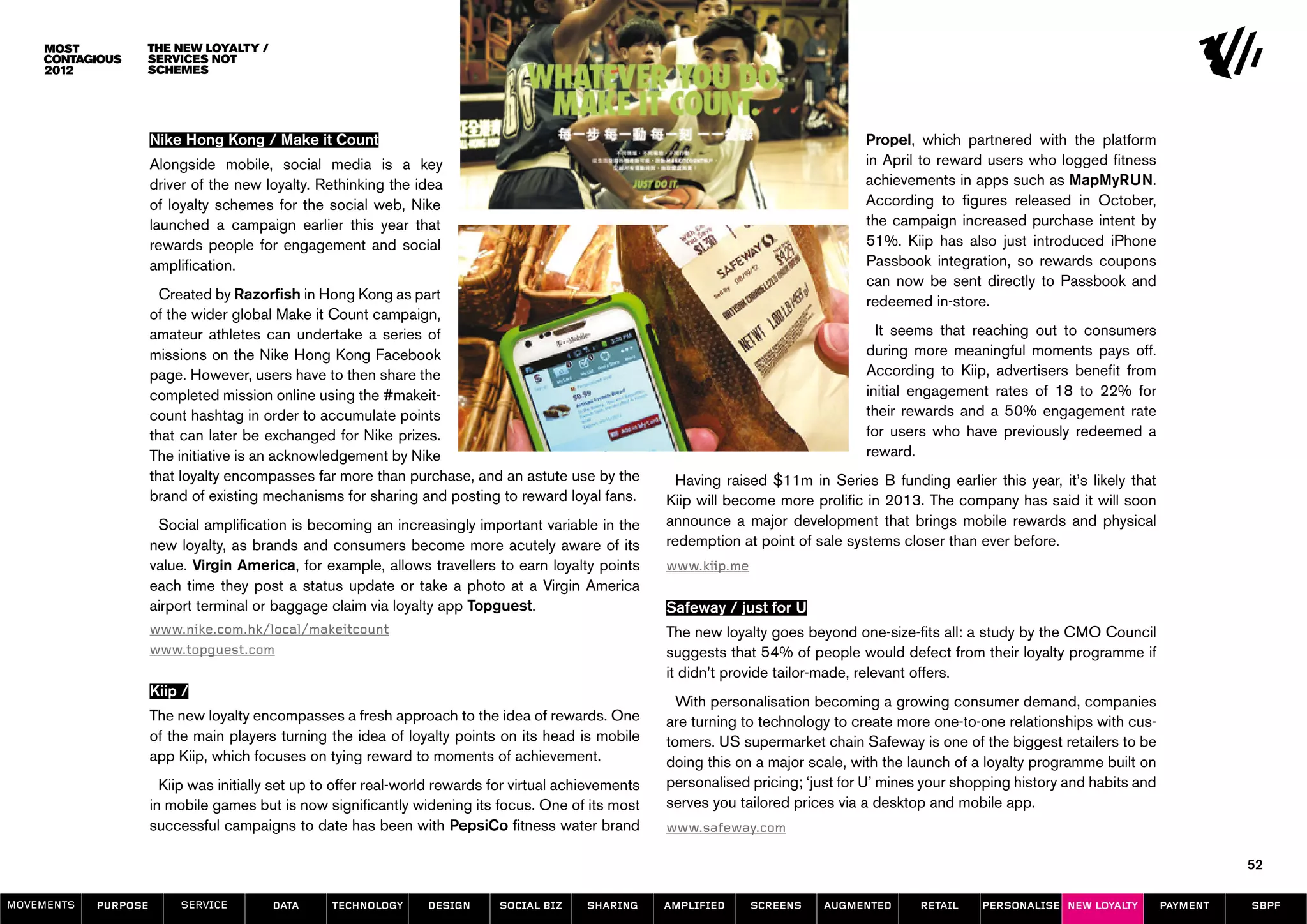 The new loyalty /
                  services not
                  schemes




                      Nike Hong Kong / Make it Count                                                                                    Propel, which partnered with the platform
                      Alongside mobile, social media is a key                                                                           in April to reward users who logged fitness
                      driver of the new loyalty. Rethinking the idea                                                                    achievements in apps such as MapMyRUN.
                      of loyalty schemes for the social web, Nike                                                                       According to figures released in October,
                      launched a campaign earlier this year that                                                                        the campaign increased purchase intent by
                      rewards people for engagement and social                                                                          51%. Kiip has also just introduced iPhone
                      amplification.                                                                                                    Passbook integration, so rewards coupons
                                                                                                                                        can now be sent directly to Passbook and
                        Created by Razorfish in Hong Kong as part                                                                       redeemed in-store.
                      of the wider global Make it Count campaign,
                      amateur athletes can undertake a series of                                                                          It seems that reaching out to consumers
                      missions on the Nike Hong Kong Facebook                                                                           during more meaningful moments pays off.
                      page. However, users have to then share the                                                                       According to Kiip, advertisers benefit from
                      completed mission online using the #makeit-                                                                       initial engagement rates of 18 to 22% for
                      count hashtag in order to accumulate points                                                                       their rewards and a 50% engagement rate
                      that can later be exchanged for Nike prizes.                                                                      for users who have previously redeemed a
                      The initiative is an acknowledgement by Nike                                                                      reward.
                      that loyalty encompasses far more than purchase, and an astute use by the           Having raised $11m in Series B funding earlier this year, it’s likely that
                      brand of existing mechanisms for sharing and posting to reward loyal fans.         Kiip will become more prolific in 2013. The company has said it will soon
                       Social amplification is becoming an increasingly important variable in the        announce a major development that brings mobile rewards and physical
                      new loyalty, as brands and consumers become more acutely aware of its              redemption at point of sale systems closer than ever before.
                      value. Virgin America, for example, allows travellers to earn loyalty points       www.kiip.me
                      each time they post a status update or take a photo at a Virgin America
                      airport terminal or baggage claim via loyalty app Topguest.                        Safeway / just for U
                      www.nike.com.hk/local/makeitcount                                                  The new loyalty goes beyond one-size-fits all: a study by the CMO Council
                      www.topguest.com                                                                   suggests that 54% of people would defect from their loyalty programme if
                                                                                                         it didn’t provide tailor-made, relevant offers.
                      Kiip /
                                                                                                           With personalisation becoming a growing consumer demand, companies
                      The new loyalty encompasses a fresh approach to the idea of rewards. One           are turning to technology to create more one-to-one relationships with cus-
                      of the main players turning the idea of loyalty points on its head is mobile       tomers. US supermarket chain Safeway is one of the biggest retailers to be
                      app Kiip, which focuses on tying reward to moments of achievement.                 doing this on a major scale, with the launch of a loyalty programme built on
                        Kiip was initially set up to offer real-world rewards for virtual achievements   personalised pricing; ‘just for U’ mines your shopping history and habits and
                      in mobile games but is now significantly widening its focus. One of its most       serves you tailored prices via a desktop and mobile app.
                      successful campaigns to date has been with PepsiCo fitness water brand             www.safeway.com

                                                                                                                                                                                                   52

MOVEMENTs   purpose        service        data     Technology      design      social biz    sharing     amplified     screens   augmented      retail    personalise new loyalty        payment   SBPF
 