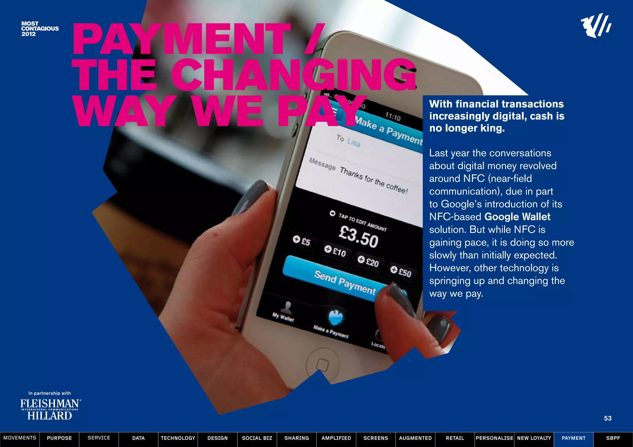 Payment /
                  The Changing
                  Way We Pay                                                                                      With financial transactions
                                                                                                                  increasingly digital, cash is
                                                                                                                  no longer king.

                                                                                                                  Last year the conversations
                                                                                                                  about digital money revolved
                                                                                                                  around NFC (near-field
                                                                                                                  communication), due in part
                                                                                                                  to Google’s introduction of its
                                                                                                                  NFC-based Google Wallet
                                                                                                                  solution. But while NFC is
                                                                                                                  gaining pace, it is doing so more
                                                                                                                  slowly than initially expected.
                                                                                                                  However, other technology is
                                                                                                                  springing up and changing the
                                                                                                                  way we pay.




                                                                                                                                                                   53

MOVEMENTs   purpose   service   data   Technology   design   social biz   sharing   amplified   screens   augmented   retail   personalise new loyalty   payment   SBPF
 