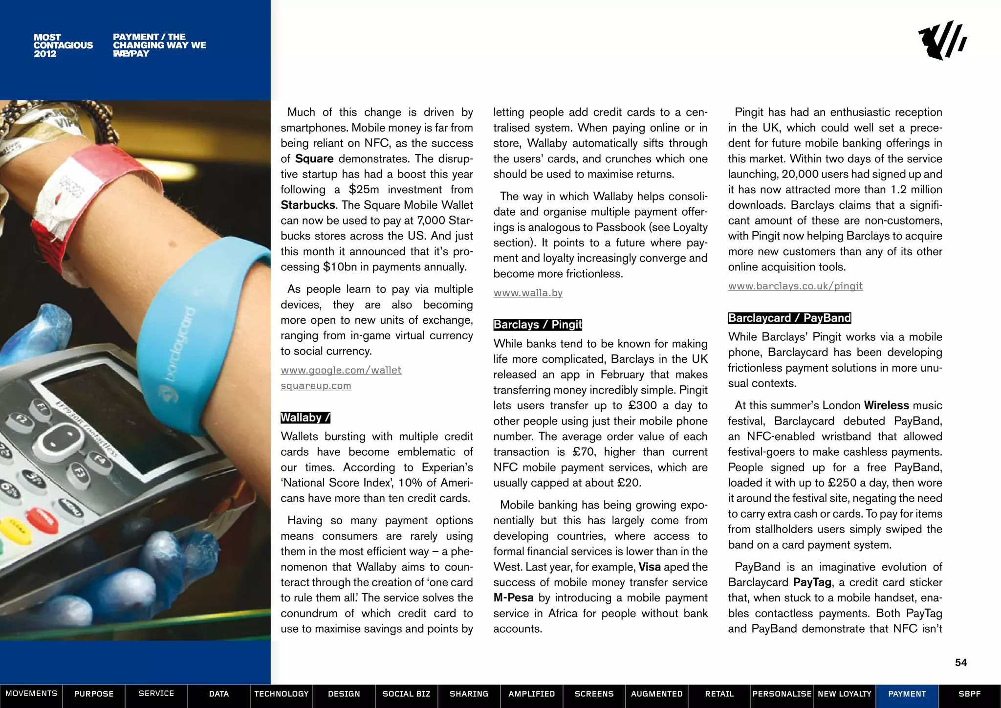 Payment / the
                            The
                  Changing Way We
                  changing way
                  Paypay
                  we




                                                 Much of this change is driven by           letting people add credit cards to a cen-          Pingit has had an enthusiastic reception
                                               smartphones. Mobile money is far from        tralised system. When paying online or in        in the UK, which could well set a prece-
                                               being reliant on NFC, as the success         store, Wallaby automatically sifts through       dent for future mobile banking offerings in
                                               of Square demonstrates. The disrup-          the users’ cards, and crunches which one         this market. Within two days of the service
                                               tive startup has had a boost this year       should be used to maximise returns.              launching, 20,000 users had signed up and
                                               following a $25m investment from                                                              it has now attracted more than 1.2 million
                                                                                              The way in which Wallaby helps consoli-
                                               Starbucks. The Square Mobile Wallet                                                           downloads. Barclays claims that a signifi-
                                                                                            date and organise multiple payment offer-
                                               can now be used to pay at 7,000 Star-                                                         cant amount of these are non-customers,
                                                                                            ings is analogous to Passbook (see Loyalty
                                               bucks stores across the US. And just                                                          with Pingit now helping Barclays to acquire
                                                                                            section). It points to a future where pay-
                                               this month it announced that it’s pro-                                                        more new customers than any of its other
                                                                                            ment and loyalty increasingly converge and
                                               cessing $10bn in payments annually.                                                           online acquisition tools.
                                                                                            become more frictionless.
                                                 As people learn to pay via multiple                                                         www.barclays.co.uk/pingit
                                                                                            www.walla.by
                                               devices, they are also becoming
                                               more open to new units of exchange,                                                           Barclaycard / PayBand
                                                                                            Barclays / Pingit
                                               ranging from in-game virtual currency                                                         While Barclays’ Pingit works via a mobile
                                                                                            While banks tend to be known for making
                                               to social currency.                                                                           phone, Barclaycard has been developing
                                                                                            life more complicated, Barclays in the UK
                                               www.google.com/wallet                                                                         frictionless payment solutions in more unu-
                                                                                            released an app in February that makes
                                               squareup.com                                                                                  sual contexts.
                                                                                            transferring money incredibly simple. Pingit
                                                                                            lets users transfer up to £300 a day to            At this summer’s London Wireless music
                                               Wallaby /                                    other people using just their mobile phone       festival, Barclaycard debuted PayBand,
                                               Wallets bursting with multiple credit        number. The average order value of each          an NFC-enabled wristband that allowed
                                               cards have become emblematic of              transaction is £70, higher than current          festival-goers to make cashless payments.
                                               our times. According to Experian’s           NFC mobile payment services, which are           People signed up for a free PayBand,
                                               ‘National Score Index’, 10% of Ameri-        usually capped at about £20.                     loaded it with up to £250 a day, then wore
                                               cans have more than ten credit cards.                                                         it around the festival site, negating the need
                                                                                              Mobile banking has being growing expo-
                                                                                                                                             to carry extra cash or cards. To pay for items
                                                 Having so many payment options             nentially but this has largely come from
                                                                                                                                             from stallholders users simply swiped the
                                               means consumers are rarely using             developing countries, where access to
                                                                                                                                             band on a card payment system.
                                               them in the most efficient way – a phe-      formal financial services is lower than in the
                                               nomenon that Wallaby aims to coun-           West. Last year, for example, Visa aped the        PayBand is an imaginative evolution of
                                               teract through the creation of ‘one card     success of mobile money transfer service         Barclaycard PayTag, a credit card sticker
                                               to rule them all.’ The service solves the    M-Pesa by introducing a mobile payment           that, when stuck to a mobile handset, ena-
                                               conundrum of which credit card to            service in Africa for people without bank        bles contactless payments. Both PayTag
                                               use to maximise savings and points by        accounts.                                        and PayBand demonstrate that NFC isn’t

                                                                                                                                                                                              54

MOVEMENTs   purpose   service       data   Technology    design     social biz    sharing      amplified     screens     augmented       retail   personalise new loyalty      payment        SBPF
 