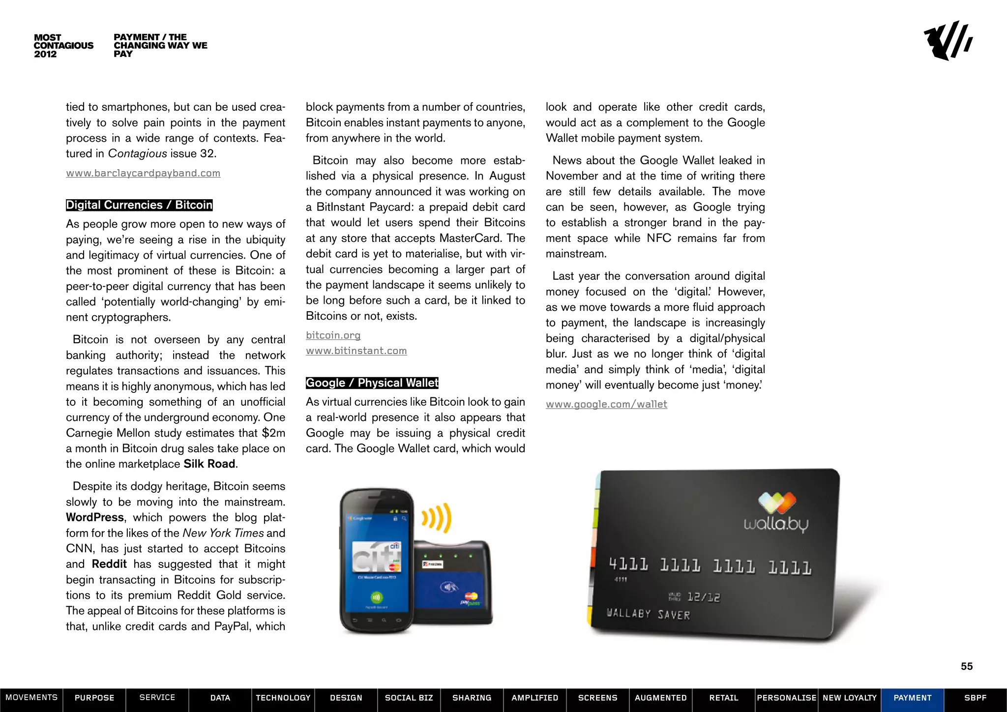 Payment / The
                     Changing Way We
                     Pay




            tied to smartphones, but can be used crea-      block payments from a number of countries,        look and operate like other credit cards,
            tively to solve pain points in the payment      Bitcoin enables instant payments to anyone,       would act as a complement to the Google
            process in a wide range of contexts. Fea-       from anywhere in the world.                       Wallet mobile payment system.
            tured in Contagious issue 32.
                                                              Bitcoin may also become more estab-               News about the Google Wallet leaked in
            www.barclaycardpayband.com                      lished via a physical presence. In August         November and at the time of writing there
                                                            the company announced it was working on           are still few details available. The move
            Digital Currencies / Bitcoin                    a BitInstant Paycard: a prepaid debit card        can be seen, however, as Google trying
            As people grow more open to new ways of         that would let users spend their Bitcoins         to establish a stronger brand in the pay-
            paying, we’re seeing a rise in the ubiquity     at any store that accepts MasterCard. The         ment space while NFC remains far from
            and legitimacy of virtual currencies. One of    debit card is yet to materialise, but with vir-   mainstream.
            the most prominent of these is Bitcoin: a       tual currencies becoming a larger part of
                                                                                                                Last year the conversation around digital
            peer-to-peer digital currency that has been     the payment landscape it seems unlikely to
                                                                                                              money focused on the ‘digital.’ However,
            called ‘potentially world-changing’ by emi-     be long before such a card, be it linked to
                                                                                                              as we move towards a more fluid approach
            nent cryptographers.                            Bitcoins or not, exists.
                                                                                                              to payment, the landscape is increasingly
              Bitcoin is not overseen by any central        bitcoin.org                                       being characterised by a digital/physical
            banking authority; instead the network          www.bitinstant.com                                blur. Just as we no longer think of ‘digital
            regulates transactions and issuances. This                                                        media’ and simply think of ‘media’, ‘digital
            means it is highly anonymous, which has led     Google / Physical Wallet                          money’ will eventually become just ‘money.’
            to it becoming something of an unofficial       As virtual currencies like Bitcoin look to gain   www.google.com/wallet
            currency of the underground economy. One        a real-world presence it also appears that
            Carnegie Mellon study estimates that $2m        Google may be issuing a physical credit
            a month in Bitcoin drug sales take place on     card. The Google Wallet card, which would
            the online marketplace Silk Road.
              Despite its dodgy heritage, Bitcoin seems
            slowly to be moving into the mainstream.
            WordPress, which powers the blog plat-
            form for the likes of the New York Times and
            CNN, has just started to accept Bitcoins
            and Reddit has suggested that it might
            begin transacting in Bitcoins for subscrip-
            tions to its premium Reddit Gold service.
            The appeal of Bitcoins for these platforms is
            that, unlike credit cards and PayPal, which


                                                                                                                                                                                            55

MOVEMENTs    purpose       service       data     Technology     design     social biz     sharing     amplified    screens    augmented      retail    personalise new loyalty   payment   SBPF
 