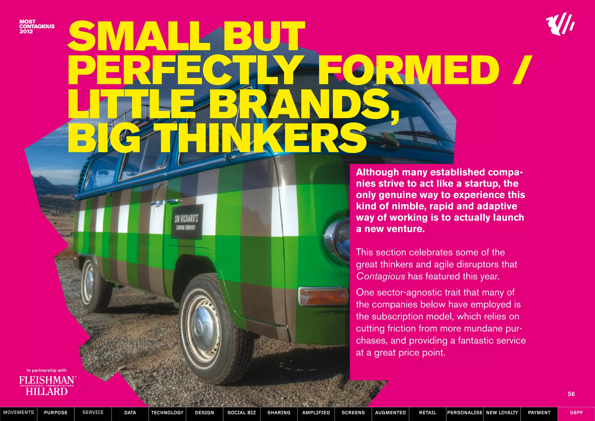 Small But
                  Perfectly Formed /
                  Little Brands,
                  Big Thinkers
                                                                                                    Although many established compa-
                                                                                                    nies strive to act like a startup, the
                                                                                                    only genuine way to experience this
                                                                                                    kind of nimble, rapid and adaptive
                                                                                                    way of working is to actually launch
                                                                                                    a new venture.

                                                                                                    This section celebrates some of the
                                                                                                    great thinkers and agile disruptors that
                                                                                                    Contagious has featured this year.
                                                                                                    One sector-agnostic trait that many of
                                                                                                    the companies below have employed is
                                                                                                    the subscription model, which relies on
                                                                                                    cutting friction from more mundane pur-
                                                                                                    chases, and providing a fantastic service
                                                                                                    at a great price point.



                                                                                                                                                                   56

MOVEMENTs   purpose   service   data   Technology   design   social biz   sharing   amplified   screens   augmented   retail   personalise new loyalty   payment   SBPF
 