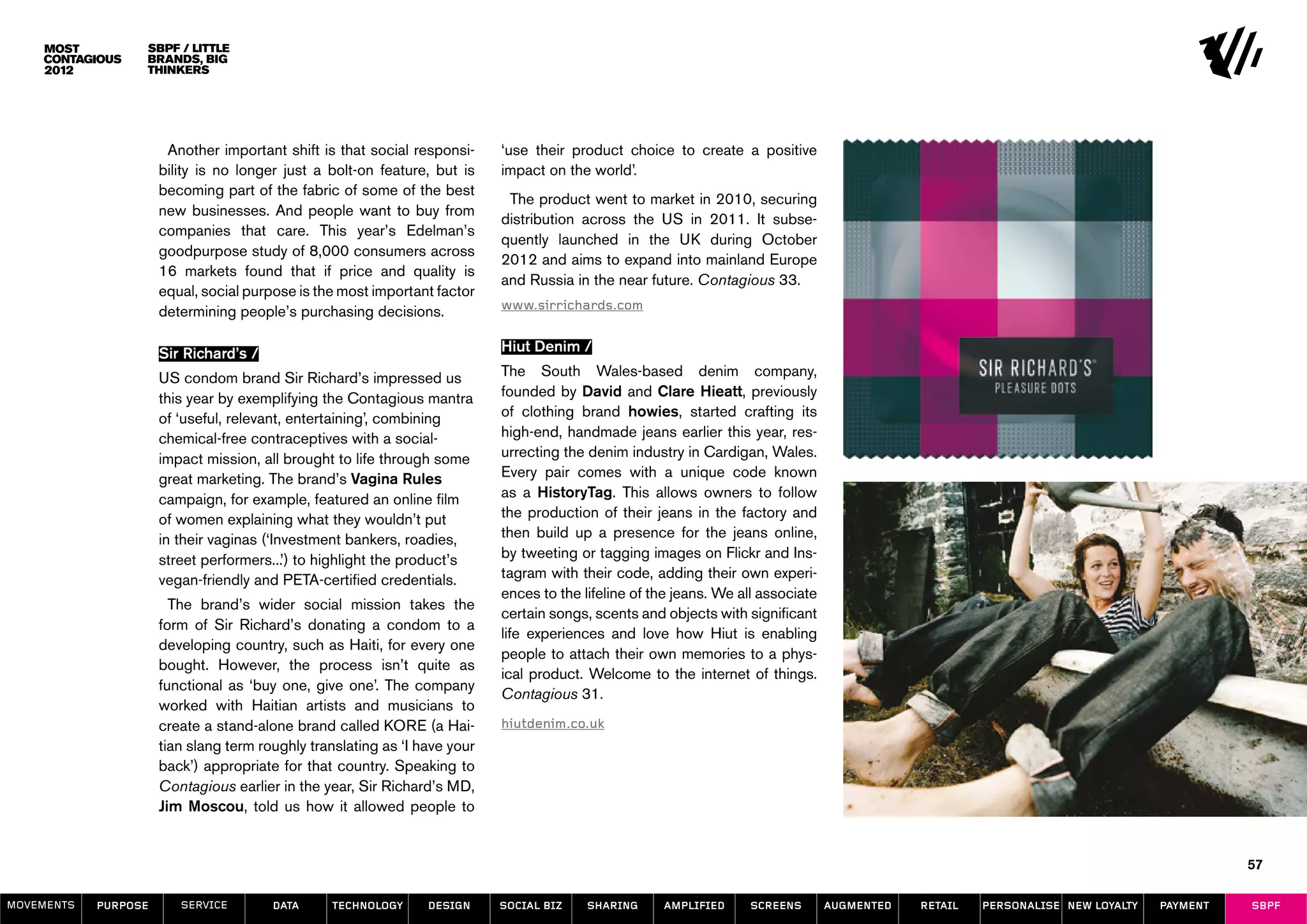SBPF / Little
                  Brands, Big
                  Thinkers




                       Another important shift is that social responsi-     ‘use their product choice to create a positive
                      bility is no longer just a bolt-on feature, but is    impact on the world’.
                      becoming part of the fabric of some of the best
                                                                             The product went to market in 2010, securing
                      new businesses. And people want to buy from
                                                                            distribution across the US in 2011. It subse-
                      companies that care. This year’s Edelman’s
                                                                            quently launched in the UK during October
                      goodpurpose study of 8,000 consumers across
                                                                            2012 and aims to expand into mainland Europe
                      16 markets found that if price and quality is
                                                                            and Russia in the near future. Contagious 33.
                      equal, social purpose is the most important factor
                      determining people’s purchasing decisions.            www.sirrichards.com


                      Sir Richard’s /                                       Hiut Denim /

                      US condom brand Sir Richard’s impressed us            The South Wales-based denim company,
                      this year by exemplifying the Contagious mantra       founded by David and Clare Hieatt, previously
                      of ‘useful, relevant, entertaining’, combining        of clothing brand howies, started crafting its
                      chemical-free contraceptives with a social-           high-end, handmade jeans earlier this year, res-
                      impact mission, all brought to life through some      urrecting the denim industry in Cardigan, Wales.
                      great marketing. The brand’s Vagina Rules             Every pair comes with a unique code known
                      campaign, for example, featured an online film        as a HistoryTag. This allows owners to follow
                      of women explaining what they wouldn’t put            the production of their jeans in the factory and
                      in their vaginas (‘Investment bankers, roadies,       then build up a presence for the jeans online,
                      street performers...’) to highlight the product’s     by tweeting or tagging images on Flickr and Ins-
                      vegan-friendly and PETA-certified credentials.        tagram with their code, adding their own experi-
                                                                            ences to the lifeline of the jeans. We all associate
                        The brand’s wider social mission takes the
                                                                            certain songs, scents and objects with significant
                      form of Sir Richard’s donating a condom to a
                                                                            life experiences and love how Hiut is enabling
                      developing country, such as Haiti, for every one
                                                                            people to attach their own memories to a phys-
                      bought. However, the process isn’t quite as
                                                                            ical product. Welcome to the internet of things.
                      functional as ‘buy one, give one’. The company
                                                                            Contagious 31.
                      worked with Haitian artists and musicians to
                      create a stand-alone brand called KORE (a Hai-        hiutdenim.co.uk
                      tian slang term roughly translating as ‘I have your
                      back’) appropriate for that country. Speaking to
                      Contagious earlier in the year, Sir Richard’s MD,
                      Jim Moscou, told us how it allowed people to


                                                                                                                                                                                            57

MOVEMENTs   purpose      service        data     Technology      design     social biz    sharing     amplified      screens       augmented   retail   personalise new loyalty   payment   SBPF
 