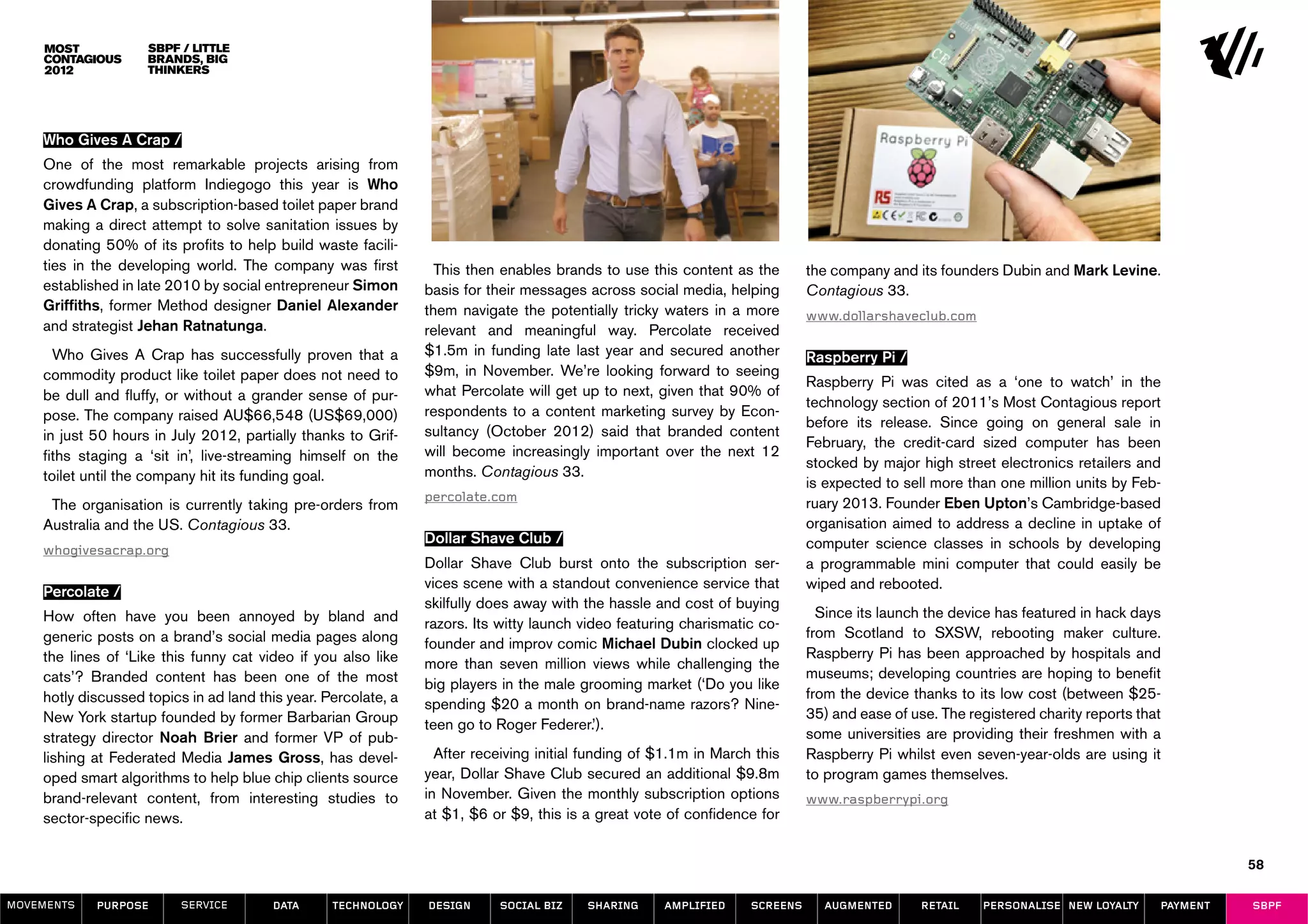 SBPF / Little
                    Brands, Big
                    Thinkers




    Who Gives A Crap /
    One of the most remarkable projects arising from
    crowdfunding platform Indiegogo this year is Who
    Gives A Crap, a subscription-based toilet paper brand
    making a direct attempt to solve sanitation issues by
    donating 50% of its profits to help build waste facili-
    ties in the developing world. The company was first           This then enables brands to use this content as the        the company and its founders Dubin and Mark Levine.
    established in late 2010 by social entrepreneur Simon       basis for their messages across social media, helping        Contagious 33.
    Griffiths, former Method designer Daniel Alexander          them navigate the potentially tricky waters in a more        www.dollarshaveclub.com
    and strategist Jehan Ratnatunga.                            relevant and meaningful way. Percolate received
      Who Gives A Crap has successfully proven that a           $1.5m in funding late last year and secured another          Raspberry Pi /
    commodity product like toilet paper does not need to        $9m, in November. We’re looking forward to seeing
                                                                                                                             Raspberry Pi was cited as a ‘one to watch’ in the
    be dull and fluffy, or without a grander sense of pur-      what Percolate will get up to next, given that 90% of
                                                                                                                             technology section of 2011’s Most Contagious report
    pose. The company raised AU$66,548 (US$69,000)              respondents to a content marketing survey by Econ-
                                                                                                                             before its release. Since going on general sale in
    in just 50 hours in July 2012, partially thanks to Grif-    sultancy (October 2012) said that branded content
                                                                                                                             February, the credit-card sized computer has been
    fiths staging a ‘sit in’, live-streaming himself on the     will become increasingly important over the next 12
                                                                                                                             stocked by major high street electronics retailers and
    toilet until the company hit its funding goal.              months. Contagious 33.
                                                                                                                             is expected to sell more than one million units by Feb-
                                                                percolate.com                                                ruary 2013. Founder Eben Upton’s Cambridge-based
     The organisation is currently taking pre-orders from
    Australia and the US. Contagious 33.                                                                                     organisation aimed to address a decline in uptake of
                                                                Dollar Shave Club /                                          computer science classes in schools by developing
    whogivesacrap.org
                                                                Dollar Shave Club burst onto the subscription ser-           a programmable mini computer that could easily be
                                                                vices scene with a standout convenience service that         wiped and rebooted.
    Percolate /	
                                                                skilfully does away with the hassle and cost of buying
    How often have you been annoyed by bland and                                                                               Since its launch the device has featured in hack days
                                                                razors. Its witty launch video featuring charismatic co-
    generic posts on a brand’s social media pages along                                                                      from Scotland to SXSW, rebooting maker culture.
                                                                founder and improv comic Michael Dubin clocked up
    the lines of ‘Like this funny cat video if you also like                                                                 Raspberry Pi has been approached by hospitals and
                                                                more than seven million views while challenging the
    cats’? Branded content has been one of the most                                                                          museums; developing countries are hoping to benefit
                                                                big players in the male grooming market (‘Do you like
    hotly discussed topics in ad land this year. Percolate, a                                                                from the device thanks to its low cost (between $25-
                                                                spending $20 a month on brand-name razors? Nine-
    New York startup founded by former Barbarian Group                                                                       35) and ease of use. The registered charity reports that
                                                                teen go to Roger Federer.’).
    strategy director Noah Brier and former VP of pub-                                                                       some universities are providing their freshmen with a
    lishing at Federated Media James Gross, has devel-            After receiving initial funding of $1.1m in March this     Raspberry Pi whilst even seven-year-olds are using it
    oped smart algorithms to help blue chip clients source      year, Dollar Shave Club secured an additional $9.8m          to program games themselves.
    brand-relevant content, from interesting studies to         in November. Given the monthly subscription options          www.raspberrypi.org
    sector-specific news.                                       at $1, $6 or $9, this is a great vote of confidence for


                                                                                                                                                                                              58

MOVEMENTs   purpose       service       data      Technology    design     social biz    sharing     amplified     screens     augmented       retail   personalise new loyalty     payment   SBPF
 