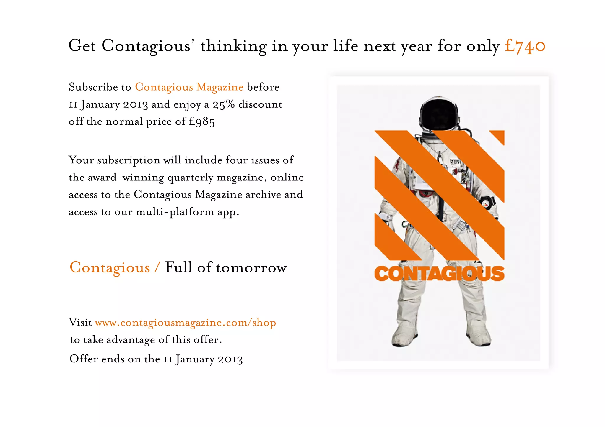 Get Contagious’ thinking in your life next year for only £740
Subscribe to Contagious Magazine before
11 January 2013 and enjoy a 25% discount
off the normal price of £985

Your subscription will include four issues of
the award-winning quarterly magazine, online
access to the Contagious Magazine archive and
access to our multi-platform app.



Contagious / Full of tomorrow

Visit www.contagiousmagazine.com/shop
to take advantage of this offer.
Offer ends on the 11 January 2013
 