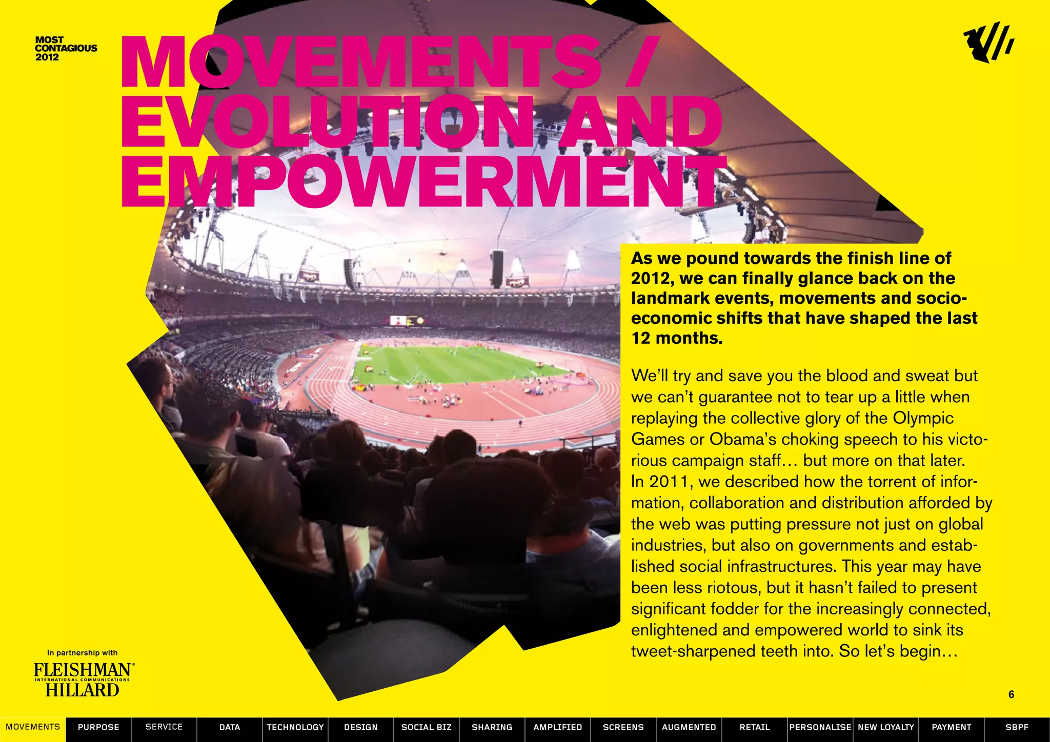 Movements /
                  Evolution and
                  empowerment
                                                                                                    As we pound towards the finish line of
                                                                                                    2012, we can finally glance back on the
                                                                                                    landmark events, movements and socio-
                                                                                                    economic shifts that have shaped the last
                                                                                                    12 months.

                                                                                                    We’ll try and save you the blood and sweat but
                                                                                                    we can’t guarantee not to tear up a little when
                                                                                                    replaying the collective glory of the Olympic
                                                                                                    Games or Obama’s choking speech to his victo-
                                                                                                    rious campaign staff… but more on that later.
                                                                                                    In 2011, we described how the torrent of infor-
                                                                                                    mation, collaboration and distribution afforded by
                                                                                                    the web was putting pressure not just on global
                                                                                                    industries, but also on governments and estab-
                                                                                                    lished social infrastructures. This year may have
                                                                                                    been less riotous, but it hasn’t failed to present
                                                                                                    significant fodder for the increasingly connected,
                                                                                                    enlightened and empowered world to sink its
                                                                                                    tweet-sharpened teeth into. So let’s begin…

                                                                                                                                                                   6

MOVEMENTs   purpose   service   data   Technology   design   social biz   sharing   amplified   screens   augmented   retail   personalise new loyalty   payment   SBPF
 