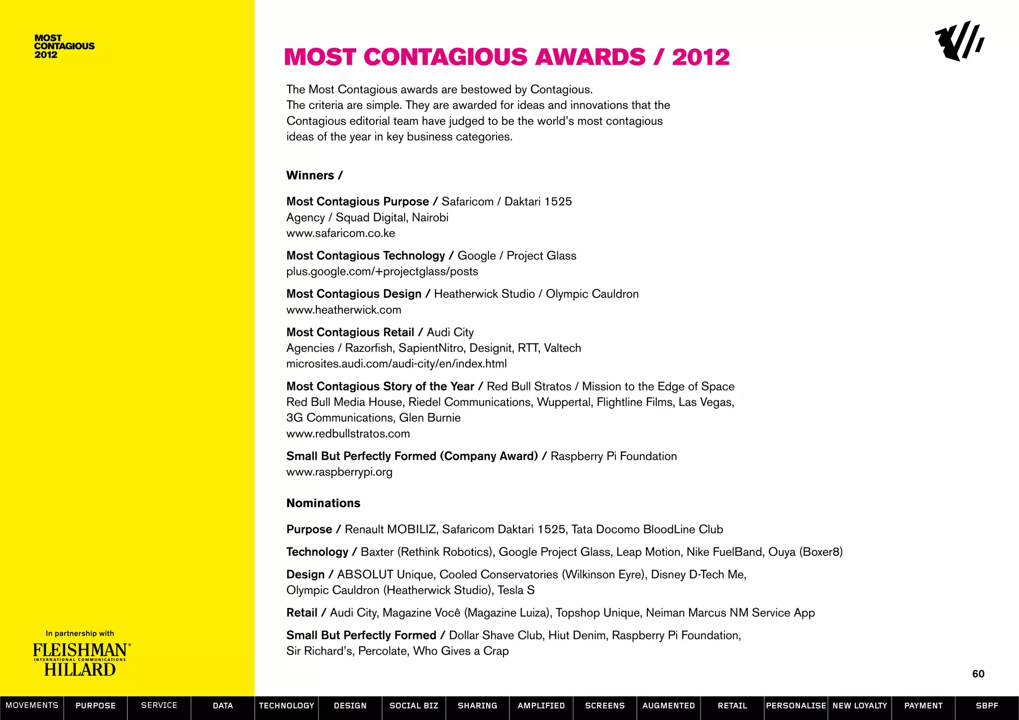 Most Contagious Awards / 2012
                                           The Most Contagious awards are bestowed by Contagious.
                                           The criteria are simple. They are awarded for ideas and innovations that the
                                           Contagious editorial team have judged to be the world’s most contagious
                                           ideas of the year in key business categories.


                                           Winners /

                                           Most Contagious Purpose / Safaricom / Daktari 1525
                                           Agency / Squad Digital, Nairobi
                                           www.safaricom.co.ke
                                           Most Contagious Technology / Google / Project Glass
                                           plus.google.com/+projectglass/posts
                                           Most Contagious Design / Heatherwick Studio / Olympic Cauldron
                                           www.heatherwick.com
                                           Most Contagious Retail / Audi City
                                           Agencies / Razorfish, SapientNitro, Designit, RTT, Valtech
                                           microsites.audi.com/audi-city/en/index.html
                                           Most Contagious Story of the Year / Red Bull Stratos / Mission to the Edge of Space
                                           Red Bull Media House, Riedel Communications, Wuppertal, Flightline Films, Las Vegas,
                                           3G Communications, Glen Burnie
                                           www.redbullstratos.com
                                           Small But Perfectly Formed (Company Award) / Raspberry Pi Foundation
                                           www.raspberrypi.org

                                           Nominations

                                           Purpose / Renault MOBILIZ, Safaricom Daktari 1525, Tata Docomo BloodLine Club
                                           Technology / Baxter (Rethink Robotics), Google Project Glass, Leap Motion, Nike FuelBand, Ouya (Boxer8)
                                           Design / ABSOLUT Unique, Cooled Conservatories (Wilkinson Eyre), Disney D-Tech Me,
                                           Olympic Cauldron (Heatherwick Studio), Tesla S
                                           Retail / Audi City, Magazine Você (Magazine Luiza), Topshop Unique, Neiman Marcus NM Service App
                                           Small But Perfectly Formed / Dollar Shave Club, Hiut Denim, Raspberry Pi Foundation,
                                           Sir Richard’s, Percolate, Who Gives a Crap
                                                                                                                                                                           60

MOVEMENTs   purpose   service   data   Technology   design     social biz   sharing     amplified       screens   augmented   retail   personalise new loyalty   payment   SBPF
 