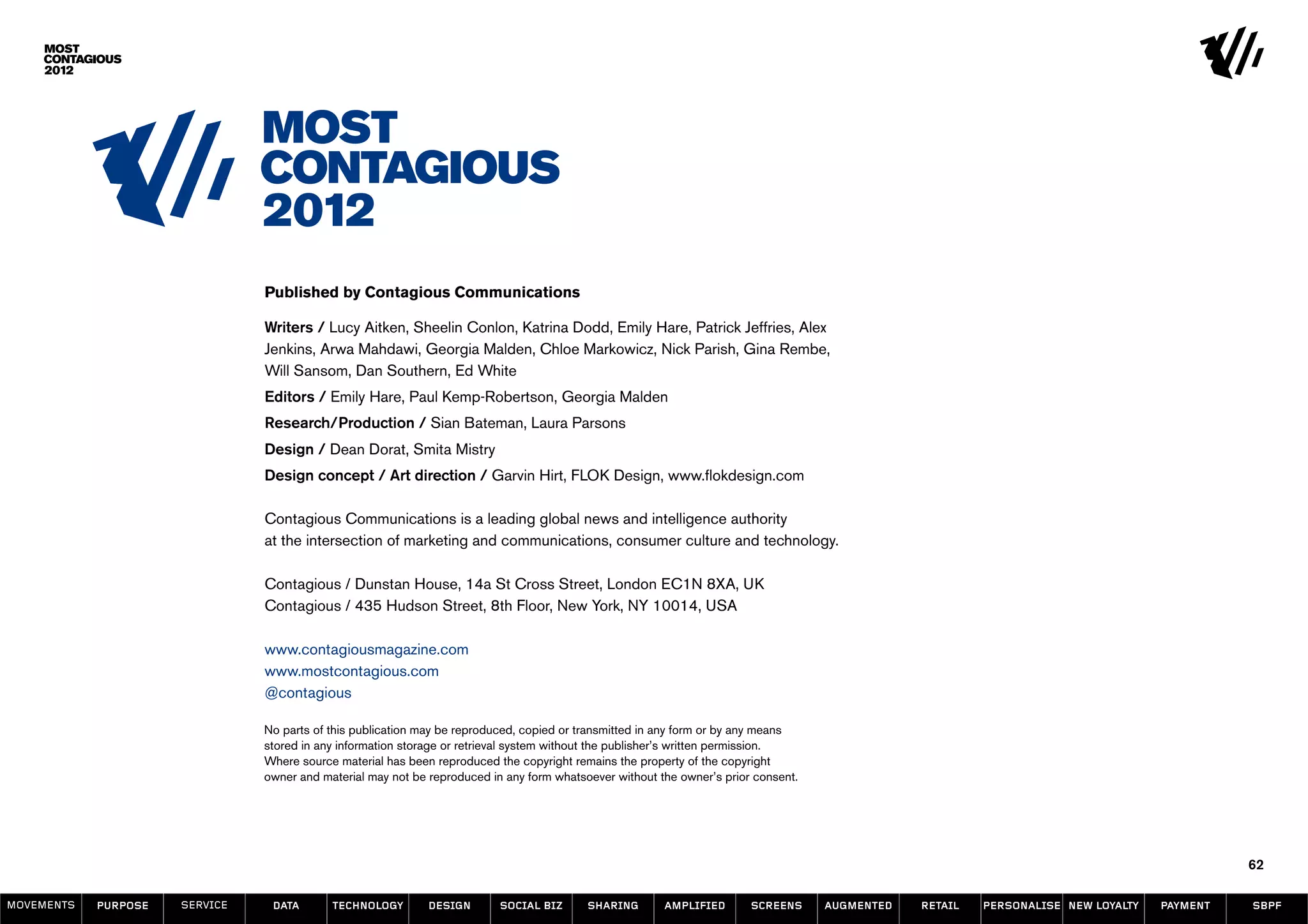 Published by Contagious Communications

                                Writers / Lucy Aitken, Sheelin Conlon, Katrina Dodd, Emily Hare, Patrick Jeffries, Alex
                                Jenkins, Arwa Mahdawi, Georgia Malden, Chloe Markowicz, Nick Parish, Gina Rembe,
                                Will Sansom, Dan Southern, Ed White
                                Editors / Emily Hare, Paul Kemp-Robertson, Georgia Malden
                                Research/Production / Sian Bateman, Laura Parsons
                                Design / Dean Dorat, Smita Mistry
                                Design concept / Art direction / Garvin Hirt, FLOK Design, www.flokdesign.com

                                Contagious Communications is a leading global news and intelligence authority
                                at the intersection of marketing and communications, consumer culture and technology.

                                Contagious / Dunstan House, 14a St Cross Street, London EC1N 8XA, UK
                                Contagious / 435 Hudson Street, 8th Floor, New York, NY 10014, USA

                                www.contagiousmagazine.com
                                www.mostcontagious.com
                                @contagious

                                No parts of this publication may be reproduced, copied or transmitted in any form or by any means
                                stored in any information storage or retrieval system without the publisher’s written permission.
                                Where source material has been reproduced the copyright remains the property of the copyright
                                owner and material may not be reproduced in any form whatsoever without the owner’s prior consent.




                                                                                                                                                                                              62

MOVEMENTs   purpose   service    data       Technology        design       social biz      sharing       amplified       screens     augmented   retail   personalise new loyalty   payment   SBPF
 