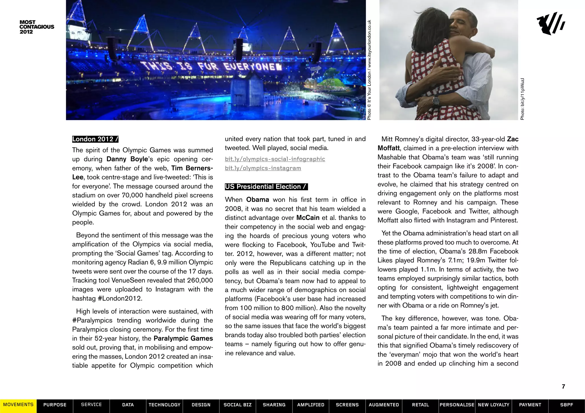 Photo © It’s Your London / www.itsyourlondon.co.uk




                                                                                                                                                                                                                                           Photo: bit.ly/11pWuzJ
                      London 2012 /                                       united every nation that took part, tuned in and                                                            Mitt Romney’s digital director, 33-year-old Zac
                      The spirit of the Olympic Games was summed          tweeted. Well played, social media.                                                                       Moffatt, claimed in a pre-election interview with
                      up during Danny Boyle’s epic opening cer-           bit.ly/olympics-social-infographic                                                                        Mashable that Obama’s team was ‘still running
                      emony, when father of the web, Tim Berners-         bit.ly/olympics-instagram                                                                                 their Facebook campaign like it’s 2008’. In con-
                      Lee, took centre-stage and live-tweeted: ‘This is                                                                                                             trast to the Obama team’s failure to adapt and
                      for everyone’. The message coursed around the       US Presidential Election /                                                                                evolve, he claimed that his strategy centred on
                      stadium on over 70,000 handheld pixel screens                                                                                                                 driving engagement only on the platforms most
                                                                          When Obama won his first term in office in                                                                relevant to Romney and his campaign. These
                      wielded by the crowd. London 2012 was an
                                                                          2008, it was no secret that his team wielded a                                                            were Google, Facebook and Twitter, although
                      Olympic Games for, about and powered by the
                                                                          distinct advantage over McCain et al. thanks to                                                           Moffatt also flirted with Instagram and Pinterest.
                      people.
                                                                          their competency in the social web and engag-
                       Beyond the sentiment of this message was the       ing the hoards of precious young voters who                                                                 Yet the Obama administration’s head start on all
                      amplification of the Olympics via social media,     were flocking to Facebook, YouTube and Twit-                                                              these platforms proved too much to overcome. At
                      prompting the ‘Social Games’ tag. According to      ter. 2012, however, was a different matter; not                                                           the time of election, Obama’s 28.8m Facebook
                      monitoring agency Radian 6, 9.9 million Olympic     only were the Republicans catching up in the                                                              Likes played Romney’s 7.1m; 19.9m Twitter fol-
                      tweets were sent over the course of the 17 days.    polls as well as in their social media compe-                                                             lowers played 1.1m. In terms of activity, the two
                      Tracking tool VenueSeen revealed that 260,000       tency, but Obama’s team now had to appeal to                                                              teams employed surprisingly similar tactics, both
                      images were uploaded to Instagram with the          a much wider range of demographics on social                                                              opting for consistent, lightweight engagement
                      hashtag #London2012.                                platforms (Facebook’s user base had increased                                                             and tempting voters with competitions to win din-
                                                                          from 100 million to 800 million). Also the novelty                                                        ner with Obama or a ride on Romney’s jet.
                        High levels of interaction were sustained, with
                      #Paralympics trending worldwide during the          of social media was wearing off for many voters,                                                            The key difference, however, was tone. Oba-
                      Paralympics closing ceremony. For the first time    so the same issues that face the world’s biggest                                                          ma’s team painted a far more intimate and per-
                      in their 52-year history, the Paralympic Games      brands today also troubled both parties’ election                                                         sonal picture of their candidate. In the end, it was
                      sold out, proving that, in mobilising and empow-    teams – namely figuring out how to offer genu-                                                            this that signified Obama’s timely rediscovery of
                      ering the masses, London 2012 created an insa-      ine relevance and value.                                                                                  the ‘everyman’ mojo that won the world’s heart
                      tiable appetite for Olympic competition which                                                                                                                 in 2008 and ended up clinching him a second


                                                                                                                                                                                                                                                                   7

MOVEMENTs   purpose      service       data     Technology     design     social biz   sharing     amplified     screens                            augmented                                   retail    personalise new loyalty          payment                 SBPF
 