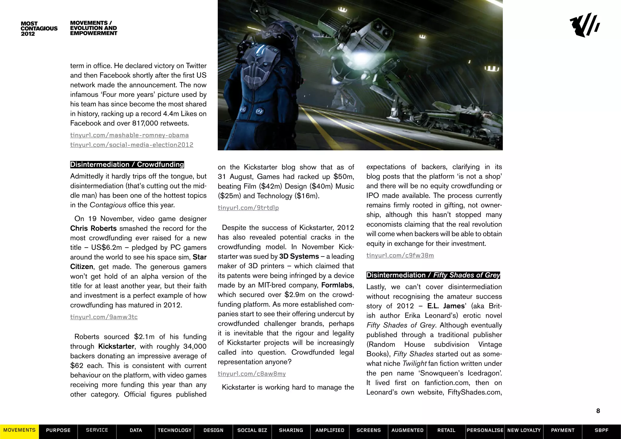 movements /
                  evolution and
                  empowerment




                  term in office. He declared victory on Twitter
                  and then Facebook shortly after the first US
                  network made the announcement. The now
                  infamous ‘Four more years’ picture used by
                  his team has since become the most shared
                  in history, racking up a record 4.4m Likes on
                  Facebook and over 817,000 retweets.
                  tinyurl.com/mashable-romney-obama
                  tinyurl.com/social-media-election2012


                  Disintermediation / Crowdfunding                   on the Kickstarter blog show that as of            expectations of backers, clarifying in its
                  Admittedly it hardly trips off the tongue, but     31 August, Games had racked up $50m,               blog posts that the platform ‘is not a shop’
                  disintermediation (that’s cutting out the mid-     beating Film ($42m) Design ($40m) Music            and there will be no equity crowdfunding or
                  dle man) has been one of the hottest topics        ($25m) and Technology ($16m).                      IPO made available. The process currently
                  in the Contagious office this year.                tinyurl.com/9trtdlp                                remains firmly rooted in gifting, not owner-
                                                                                                                        ship, although this hasn’t stopped many
                    On 19 November, video game designer
                                                                       Despite the success of Kickstarter, 2012         economists claiming that the real revolution
                  Chris Roberts smashed the record for the
                                                                     has also revealed potential cracks in the          will come when backers will be able to obtain
                  most crowdfunding ever raised for a new
                                                                     crowdfunding model. In November Kick-              equity in exchange for their investment.
                  title – US$6.2m – pledged by PC gamers
                  around the world to see his space sim, Star        starter was sued by 3D Systems – a leading         tinyurl.com/c9fw38m
                  Citizen, get made. The generous gamers             maker of 3D printers – which claimed that
                  won’t get hold of an alpha version of the          its patents were being infringed by a device       Disintermediation / Fifty Shades of Grey
                  title for at least another year, but their faith   made by an MIT-bred company, Formlabs,             Lastly, we can’t cover disintermediation
                  and investment is a perfect example of how         which secured over $2.9m on the crowd-             without recognising the amateur success
                  crowdfunding has matured in 2012.                  funding platform. As more established com-         story of 2012 – E.L. James’ (aka Brit-
                  tinyurl.com/9amw3tc                                panies start to see their offering undercut by     ish author Erika Leonard’s) erotic novel
                                                                     crowdfunded challenger brands, perhaps             Fifty Shades of Grey. Although eventually
                                                                     it is inevitable that the rigour and legality      published through a traditional publisher
                    Roberts sourced $2.1m of his funding
                                                                     of Kickstarter projects will be increasingly       (Random House subdivision Vintage
                  through Kickstarter, with roughly 34,000
                                                                     called into question. Crowdfunded legal            Books), Fifty Shades started out as some-
                  backers donating an impressive average of
                                                                     representation anyone?                             what niche Twilight fan fiction written under
                  $62 each. This is consistent with current
                  behaviour on the platform, with video games        tinyurl.com/c8aw8my                                the pen name ‘Snowqueen’s Icedragon’.
                  receiving more funding this year than any                                                             It lived first on fanfiction.com, then on
                                                                      Kickstarter is working hard to manage the
                  other category. Official figures published                                                            Leonard’s own website, FiftyShades.com,

                                                                                                                                                                                             8

MOVEMENTs   purpose    service        data      Technology      design     social biz      sharing   amplified        screens   augmented      retail    personalise new loyalty   payment   SBPF
 