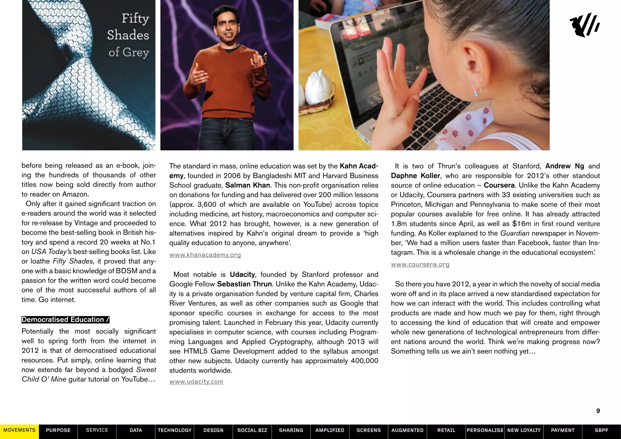 before being released as an e-book, join-           The standard in mass, online education was set by the Kahn Acad-          It is two of Thrun’s colleagues at Stanford, Andrew Ng and
     ing the hundreds of thousands of other              emy, founded in 2006 by Bangladeshi MIT and Harvard Business            Daphne Koller, who are responsible for 2012’s other standout
     titles now being sold directly from author          School graduate, Salman Khan. This non-profit organisation relies       source of online education – Coursera. Unlike the Kahn Academy
     to reader on Amazon.                                on donations for funding and has delivered over 200 million lessons     or Udacity, Coursera partners with 33 existing universities such as
       Only after it gained significant traction on      (approx. 3,600 of which are available on YouTube) across topics         Princeton, Michigan and Pennsylvania to make some of their most
     e-readers around the world was it selected          including medicine, art history, macroeconomics and computer sci-       popular courses available for free online. It has already attracted
     for re-release by Vintage and proceeded to          ence. What 2012 has brought, however, is a new generation of            1.8m students since April, as well as $16m in first round venture
     become the best-selling book in British his-        alternatives inspired by Kahn’s original dream to provide a ‘high       funding. As Koller explained to the Guardian newspaper in Novem-
     tory and spend a record 20 weeks at No.1            quality education to anyone, anywhere’.                                 ber, ‘We had a million users faster than Facebook, faster than Ins-
     on USA Today’s best-selling books list. Like        www.khanacademy.org                                                     tagram. This is a wholesale change in the educational ecosystem.’
     or loathe Fifty Shades, it proved that any-                                                                                 www.coursera.org
     one with a basic knowledge of BDSM and a              Most notable is Udacity, founded by Stanford professor and
     passion for the written word could become           Google Fellow Sebastian Thrun. Unlike the Kahn Academy, Udac-             So there you have 2012, a year in which the novelty of social media
     one of the most successful authors of all           ity is a private organisation funded by venture capital firm, Charles   wore off and in its place arrived a new standardised expectation for
     time. Go internet.                                  River Ventures, as well as other companies such as Google that          how we can interact with the world. This includes controlling what
                                                         sponsor specific courses in exchange for access to the most             products are made and how much we pay for them, right through
     Democratised Education /                            promising talent. Launched in February this year, Udacity currently     to accessing the kind of education that will create and empower
     Potentially the most socially significant           specialises in computer science, with courses including Program-        whole new generations of technological entrepreneurs from differ-
     well to spring forth from the internet in           ming Languages and Applied Cryptography, although 2013 will             ent nations around the world. Think we’re making progress now?
     2012 is that of democratised educational            see HTML5 Game Development added to the syllabus amongst                Something tells us we ain’t seen nothing yet…
     resources. Put simply, online learning that         other new subjects. Udacity currently has approximately 400,000
     now extends far beyond a bodged Sweet               students worldwide.
     Child O’ Mine guitar tutorial on YouTube…           www.udacity.com



                                                                                                                                                                                                    9

MOVEMENTs    purpose       service       data         Technology    design     social biz    sharing     amplified    screens    augmented      retail   personalise new loyalty     payment        SBPF
 