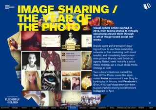 Image sharing /
                  The Year of
                  the Photo                                                                         Visual culture online evolved in
                                                                                                    2012, from taking photos to virtually
                                                                                                    socialising around them through
                                                                                                    a raft of image-based social net-
                                                                                                    works.

                                                                                                    Brands spent 2012 tentatively figur-
                                                                                                    ing out how to use these expanding
                                                                                                    networks in their marketing (with mixed
                                                                                                    results), and considering how to mon-
                                                                                                    etise photos. Brands, said British ad
                                                                                                    agency Rabbit, need ‘not only a social
                                                                                                    media strategy, but a visual social media
                                                                                                    strategy as well.’
                                                                                                    Two cultural milestones marked the
                                                                                                    Year Of The Photo: iconic film stock
                                                                                                    maker Kodak announced it was filing for
                                                                                                    bankruptcy in January. And Facebook’s
                                                                                                    $1bn, if-you-can’t-beat-them-join-them
                                                                                                    buyout of photo-sharing social network
                                                                                                    Instagram in April.



                                                                                                                                                                   30

MOVEMENTs   purpose   service   data   Technology   design   social biz   sharing   amplified   screens   augmented   retail   personalise new loyalty   payment   SBPF
 