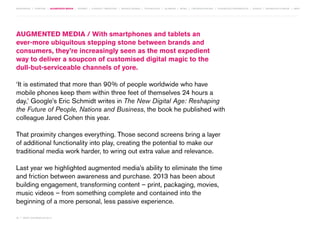 MOVEMENTS | purpose | augmented media | stories | context / targeting | service design | technology | ad break | retail | crowdsourcing | connected experiences | design | behaviour change | sbpf

Augmented Media / With smartphones and tablets an
ever-more ubiquitous stepping stone between brands and
consumers, they’re increasingly seen as the most expedient
way to deliver a soupcon of customised digital magic to the
dull-but-serviceable channels of yore.
‘It is estimated that more than 90% of people worldwide who have
mobile phones keep them within three feet of themselves 24 hours a
day,’ Google’s Eric Schmidt writes in The New Digital Age: Reshaping
the Future of People, Nations and Business, the book he published with
colleague Jared Cohen this year.
That proximity changes everything. Those second screens bring a layer
of additional functionality into play, creating the potential to make our
traditional media work harder, to wring out extra value and relevance.
Last year we highlighted augmented media’s ability to eliminate the time
and friction between awareness and purchase. 2013 has been about
building engagement, transforming content – print, packaging, movies,
music videos – from something complete and contained into the
beginning of a more personal, less passive experience.
20 | most contagious 2013

	

 
