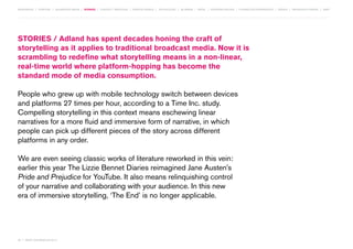 MOVEMENTS | purpose | augmented media | stories | context / targeting | service design | technology | ad break | retail | crowdsourcing | connected experiences | design | behaviour change | sbpf

STORIES / Adland has spent decades honing the craft of
storytelling as it applies to traditional broadcast media. Now it is
scrambling to redefine what storytelling means in a non-linear,
real-time world where platform-hopping has become the
standard mode of media consumption.
People who grew up with mobile technology switch between devices
and platforms 27 times per hour, according to a Time Inc. study.
Compelling storytelling in this context means eschewing linear
narratives for a more fluid and immersive form of narrative, in which
people can pick up different pieces of the story across different
platforms in any order.
We are even seeing classic works of literature reworked in this vein:
earlier this year The Lizzie Bennet Diaries reimagined Jane Austen’s
Pride and Prejudice for YouTube. It also means relinquishing control
of your narrative and collaborating with your audience. In this new
era of immersive storytelling, ‘The End’ is no longer applicable.

26 | most contagious 2013

	

 