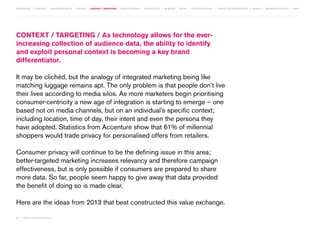 MOVEMENTS | purpose | augmented media | stories | context / targeting | service design | technology | ad break | retail | crowdsourcing | connected experiences | design | behaviour change | sbpf

context / targeting / As technology allows for the everincreasing collection of audience data, the ability to identify
and exploit personal context is becoming a key brand
differentiator.
It may be clichéd, but the analogy of integrated marketing being like
matching luggage remains apt. The only problem is that people don’t live
their lives according to media silos. As more marketers begin prioritising
consumer-centricity a new age of integration is starting to emerge – one
based not on media channels, but on an individual’s specific context;
including location, time of day, their intent and even the persona they
have adopted. Statistics from Accenture show that 61% of millennial
shoppers would trade privacy for personalised offers from retailers.
Consumer privacy will continue to be the defining issue in this area;
better-targeted marketing increases relevancy and therefore campaign
effectiveness, but is only possible if consumers are prepared to share
more data. So far, people seem happy to give away that data provided
the benefit of doing so is made clear.
Here are the ideas from 2013 that best constructed this value exchange.
32 | most contagious 2013

	

 