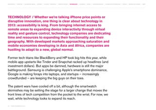 MOVEMENTS | purpose | augmented media | stories | context / targeting | service design | technology | ad break | retail | crowdsourcing | connected experiences | design | behaviour change | sbpf

TECHNOLOGY / Whether we’re talking iPhone price points or
disruptive innovation, one thing is clear about technology in
2013: accessibility is king. From bringing internet access to
remote areas to expanding device interactivity through virtual
reality and gesture control, technology companies are dedicating
time and resources to expanding their functionality and their
geography. With developed markets approaching saturation and
mobile economies developing in Asia and Africa, companies are
hustling to adapt to a new, global normal.
Former tech titans like BlackBerry and HP took big hits this year, while
mobile app upstarts like Tinder and Snapchat racked up headlines (and
investment dollars). But apps be damned, hardware is still the major
battleground. Samsung is challenging Apple’s smartphone dominance,
Google is making forays into laptops, and startups – increasingly
crowdfunded – are keeping the big guys on their toes.
The patent wars have cooled off a bit, although the smartwatch
skirmishes may be setting the stage for a larger change that moves the
front lines of tech competition from the pocket to the wrist. For now, we
wait, while technology looks to expand its reach.
44 | most contagious 2013

	

 