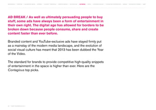 MOVEMENTS | purpose | augmented media | stories | context / targeting | service design | technology | ad break | retail | crowdsourcing | connected experiences | design | behaviour change | sbpf

AD BREAK / As well as ultimately persuading people to buy
stuff, some ads have always been a form of entertainment in
their own right. The digital age has allowed for borders to be
broken down because people consume, share and create
content faster than ever before.
Branded content and YouTube-exclusive ads have stayed firmly put
as a mainstay of the modern media landscape, and the evolution of
social visual culture has meant that 2013 has been dubbed the Year
of the Video.
The standard for brands to provide competitive high-quality snippets
of entertainment in the space is higher than ever. Here are the
Contagious top picks.

50 | most contagious 2013

	

 