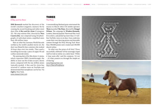 MOVEMENTS | purpose | augmented media | stories | context / targeting | service design | technology | ad break | retail | crowdsourcing | connected experiences | design | behaviour change | sbpf

IBM

Three

A Boy and his Atom

The Pony

IBM Research marked the discovery of the
world’s smallest magnetic memory bit by
creating the record-breaking and rather sweet
short film A Boy and his Atom (Contagious
35). The stop-motion film, directed by Nico
Casavecchia, was composed using 242 photographs of individual atoms, amplified more
than 100 million times.
Shot on what the Guinness World Records
verified as the world’s smallest movie set, the
short was filmed by four scientists who worked
18-hour days over two weeks. They used a
tunnelling microscope, a piece of copper III and
carbon-monoxide atoms.
The opening shot of the film shows 12 atoms,
which represent IBM’s breakthrough: the
ability to store one bit of data on just a dozen
atoms, compared with the one million atoms
typically needed. A Boy and his Atom has
received 4.7 million views on YouTube and
demonstrated that nanophysics can be fun. Via
Ogilvy, New York,

A moonwalking Shetland pony entertained the
masses in March when UK mobile operator
Three launched The Pony, directed by Dougal
Wilson. The campaign by Wieden+Kennedy,
London, featured popular Fleetwood Mac track
Everywhere, and picked up more than 3.5 million YouTube views in six days. Fans could also
create their own dancing ponies and shareable
content through the Pony Mixing Tool. More
than 500,000 ponies were created and 100,000
shared online.
So what was the point of all this? Three
successfully celebrated ‘all the seemingly stupid
stuff we look at online on a daily basis’. While
it ‘may seem silly,’ said the company, ‘it’s not
– it’s what connects us through the simple act
of sharing.’

www.research.ibm.com

51 | most contagious 2013

	

www.theponymixer.com
tiny.cc/DancePonyDance

 