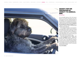 MOVEMENTS | purpose | augmented media | stories | context / targeting | service design | technology | ad break | retail | crowdsourcing | connected experiences | design | behaviour change | sbpf

Society for the
Prevention of
Cruelty to Animals,
MINI
Driving Dogs
In our humble opinion, 2013 will remain
forever in our hearts and minds as the year
when dogs learnt to drive. Without the glory of
the Olympics, the US presidential election or
Gangnam Style to overshadow this momentous
canine achievement, New Zealand’s Society for
the Prevention of Cruelty to Animals (SPCA)
caught our attention with its whimsical but
entirely worthy endeavour.
The campaign (Contagious 34) attempted to
encourage people to adopt a dog by overcoming
the misconception that rescue dogs can’t be
trained. So, naturally, the SPCA attempted to
teach three dogs to drive. A series of online
videos followed the story of Porter, Monty and
Ginny as they learnt to operate a car.
To put this training to the test, MINI – with
the help of Draftfcb, Auckland – supplied the
pooches with a MINI Countryman to try out.
Of course, the car was adjusted to help the
animals reach the accelerator and brake pedals.
The campaign received over 10 YouTube views
and increased awareness of MINI’s association
with the SPCA by 40%.
tiny.cc/DrivingDogs

52 | most contagious 2013

	

 