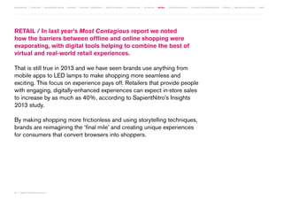 MOVEMENTS | purpose | augmented media | stories | context / targeting | service design | technology | ad break | retail | crowdsourcing | connected experiences | design | behaviour change | sbpf

RETAIL / In last year’s Most Contagious report we noted
how the barriers between offline and online shopping were
evaporating, with digital tools helping to combine the best of
virtual and real-world retail experiences.
That is still true in 2013 and we have seen brands use anything from
mobile apps to LED lamps to make shopping more seamless and
exciting. This focus on experience pays off. Retailers that provide people
with engaging, digitally-enhanced experiences can expect in-store sales
to increase by as much as 40%, according to SapientNitro’s Insights
2013 study.
By making shopping more frictionless and using storytelling techniques,
brands are reimagining the ‘final mile’ and creating unique experiences
for consumers that convert browsers into shoppers.

56 | most contagious 2013

	

 