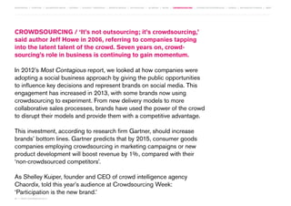 MOVEMENTS | purpose | augmented media | stories | context / targeting | service design | technology | ad break | retail | crowdsourcing | connected experiences | design | behaviour change | sbpf

CROWDSOURCING / ‘It’s not outsourcing; it’s crowdsourcing,’
said author Jeff Howe in 2006, referring to companies tapping
into the latent talent of the crowd. Seven years on, crowdsourcing’s role in business is continuing to gain momentum.
In 2012’s Most Contagious report, we looked at how companies were
adopting a social business approach by giving the public opportunities
to influence key decisions and represent brands on social media. This
engagement has increased in 2013, with some brands now using
crowdsourcing to experiment. From new delivery models to more
collaborative sales processes, brands have used the power of the crowd
to disrupt their models and provide them with a competitive advantage.
This investment, according to research firm Gartner, should increase
brands’ bottom lines. Gartner predicts that by 2015, consumer goods
companies employing crowdsourcing in marketing campaigns or new
product development will boost revenue by 1%, compared with their
‘non-crowdsourced competitors’.
As Shelley Kuiper, founder and CEO of crowd intelligence agency
Chaordix, told this year’s audience at Crowdsourcing Week:
‘Participation is the new brand.’
62 | most contagious 2013

	

 