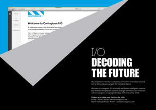 Welcome to Contagious I/O
A collaborative research tool showcasing the world's
most innovative marketing, trends and technology.
If you think your company has already subscribed and or you would
like to register for access, or would simply more information about
Contagious I/O, please
sales@contagious.com

i/O
Decoding
the future

We are proud to introduce a dynamic new service and online research
tool to help marketers navigate the immediate future.
Welcome to Contagious I/O, a focused and filtered intelligence resource
that identifies best-practice creativity, strategic innovation, new consumer
cultures and game-changing technology from around the world.
Contact us to claim your free five-day trial:
Global / Amar Chohan / amar@contagious.com
North America / Noelle Weaver / noelle@contagious.com
00 | most contagious 2013

	

 