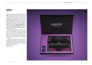 MOVEMENTS | purpose | augmented media | stories | context / targeting | service design | technology | ad break | retail | crowdsourcing | connected experiences | design | behaviour change | sbpf

Durex
Fundawear
Digital communication is inherently limited to
sight and sound, but some brands are exploring
the creation of multi-sensory experiences that
incorporate touch. Designed for couples in a
long-distance relationship, condom brand
Durex’s Fundawear (Contagious 35) combines
underwear with a layer of haptic technology to
enable digital, remote touch. Developed by
Havas, Australia, with Snepo Technologies and
fashion designer Billie Whitehouse, the underwear can be controlled via smartphone app from
thousands of miles away.
When one person touches their touchscreen
device, a wireless signal is sent via a real-time
server to their partner’s smartphone. That
signal is then instantaneously sent to touchactuators woven into the fabric of the partner’s
underwear, transferring the sensation of touch
to their skin.
A demo of Fundawear became Australia’s
number-one YouTube video that month,
increasing Facebook fan growth by 4,000% and
generating AU$2m (US$1.9m) in earned media,
a 35:1 return on investment.
www.durex.com

71 | most contagious 2013

	

 