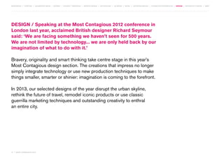 MOVEMENTS | purpose | augmented media | stories | context / targeting | service design | technology | ad break | retail | crowdsourcing | connected experiences | design | behaviour change | sbpf

DESIGN / Speaking at the Most Contagious 2012 conference in
London last year, acclaimed British designer Richard Seymour
said: ‘We are facing something we haven’t seen for 500 years.
We are not limited by technology... we are only held back by our
imagination of what to do with it.’
Bravery, originality and smart thinking take centre stage in this year’s
Most Contagious design section. The creations that impress no longer
simply integrate technology or use new production techniques to make
things smaller, smarter or shinier: imagination is coming to the forefront.
In 2013, our selected designs of the year disrupt the urban skyline,
rethink the future of travel, remodel iconic products or use classic
guerrilla marketing techniques and outstanding creativity to enthral
an entire city.

74 | most contagious 2013

	

 